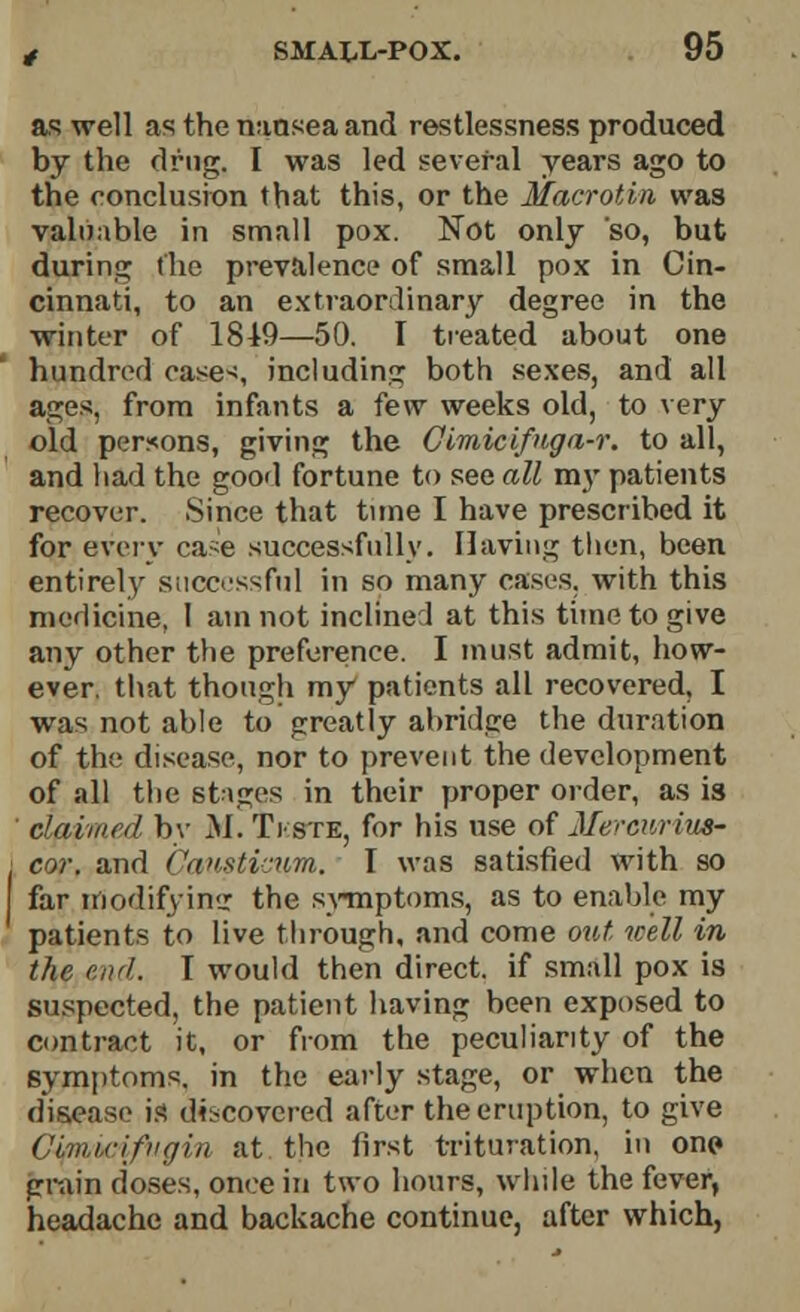 as well as the nausea and restlessness produced by the drug. I was led several years ago to the conclusion that this, or the Macrotin was valuable in small pox. Not only so, but during the prevalence of small pox in Cin- cinnati, to an extraordinary degree in the winter of 1849—50. I treated about one hundred eases including both sexes, and all ages, from infants a few weeks old, to very old persons, giving the Cimicifnga-r. to all, and had the good fortune to see all my patients recover. Since that tune I have prescribed it for every ca-e successfully. Having then, been entirely successful in so many casL-s. with this medicine, I am not inclined at this time to give any other the preference. I must admit, how- ever, that though my patients all recovered, I was not able to greatly abridge the duration of the disease, nor to prevent the development of all the stages in their proper order, as is claimed by M.TVste, for his use of Merewrim- cor. and Canstictim. I was satisfied with so far modifying the symptoms, as to enable my patients to live through, and come out well in the end. T would then direct, if small pox is suspected, the patient having been exposed to contract it, or from the peculiarity of the symptoms, in the early stage, or when the disease is discovered after the eruption, to give Clmirifngiri at the first trituration, in onp grain doses, once in two hours, while the fever, headache and backache continue, after which,