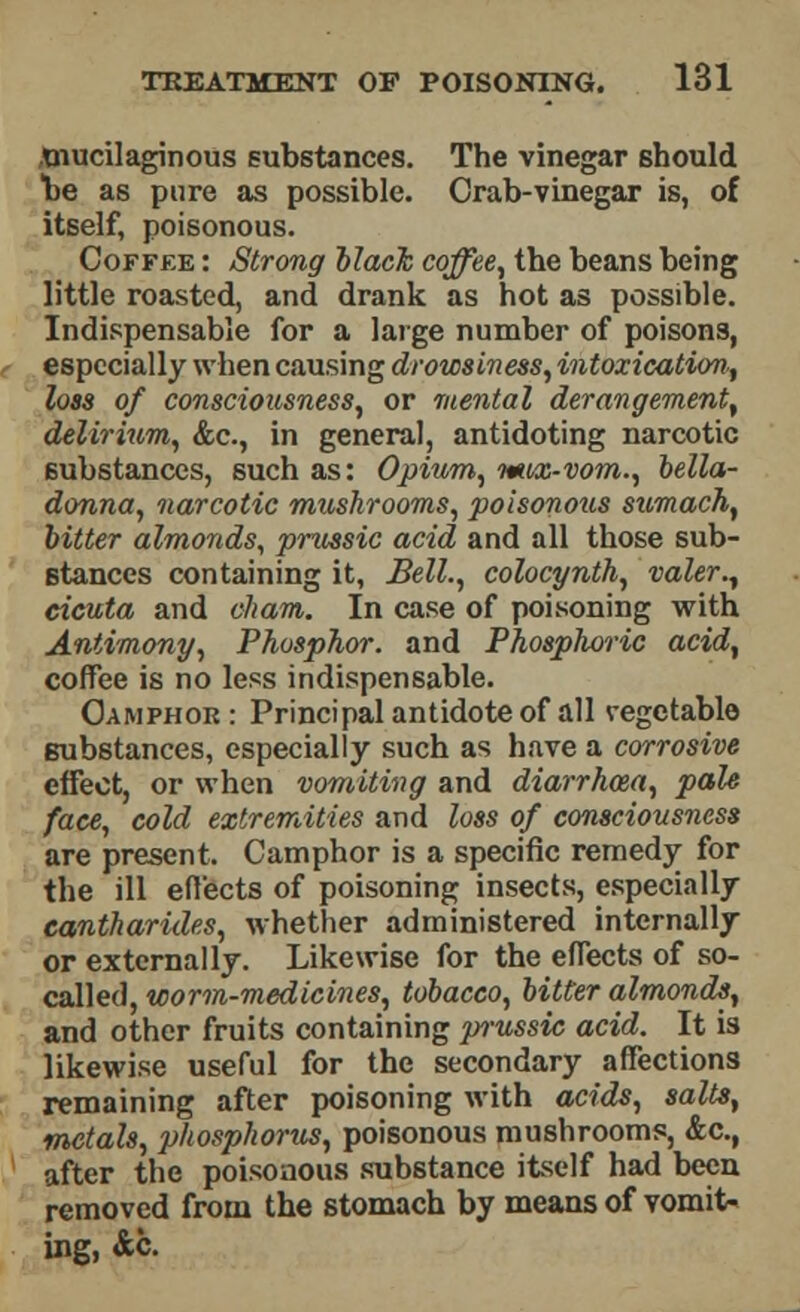 .mucilaginous substances. The vinegar should he as pure as possible. Crab-vinegar is, of itself, poisonous. Coffee : Strong black coffee, the beans being little roasted, and drank as hot as possible. Indispensable for a large number of poisons, especially when causing drowsiness, intoxication., loss of consciousness, or mental derangement, delirium, &c, in general, antidoting narcotic substances, such as: Opium, mox-vom., bella- donna, narcotic mushrooms, poisonous sumach, bitter almonds, prussic acid and all those sub- stances containing it, Bell., colocynth, valer., eicuta and oham. In case of poisoning with Antimony, Phosphor, and Phosphoric acid, coffee is no less indispensable. Camphor : Principal antidote of all vegetable gubstances, especially such as have a corrosive effect, or when vomiting and diarrhoea, pale face, cold extremities and loss of consciousness are present. Camphor is a specific remedy for the ill effects of poisoning insects, especially eantharides, whether administered internally or externally. Likewise for the effects of so- called, worm-medicines, tobacco, bitter almonds, and other fruits containing pi-ussic acid. It is likewise useful for the secondary affections remaining after poisoning with acids, salts, metals, phosphorus, poisonous mushrooms, &c, after the poisonous substance itself had been removed from the stomach by means of vomit* ing, &c.