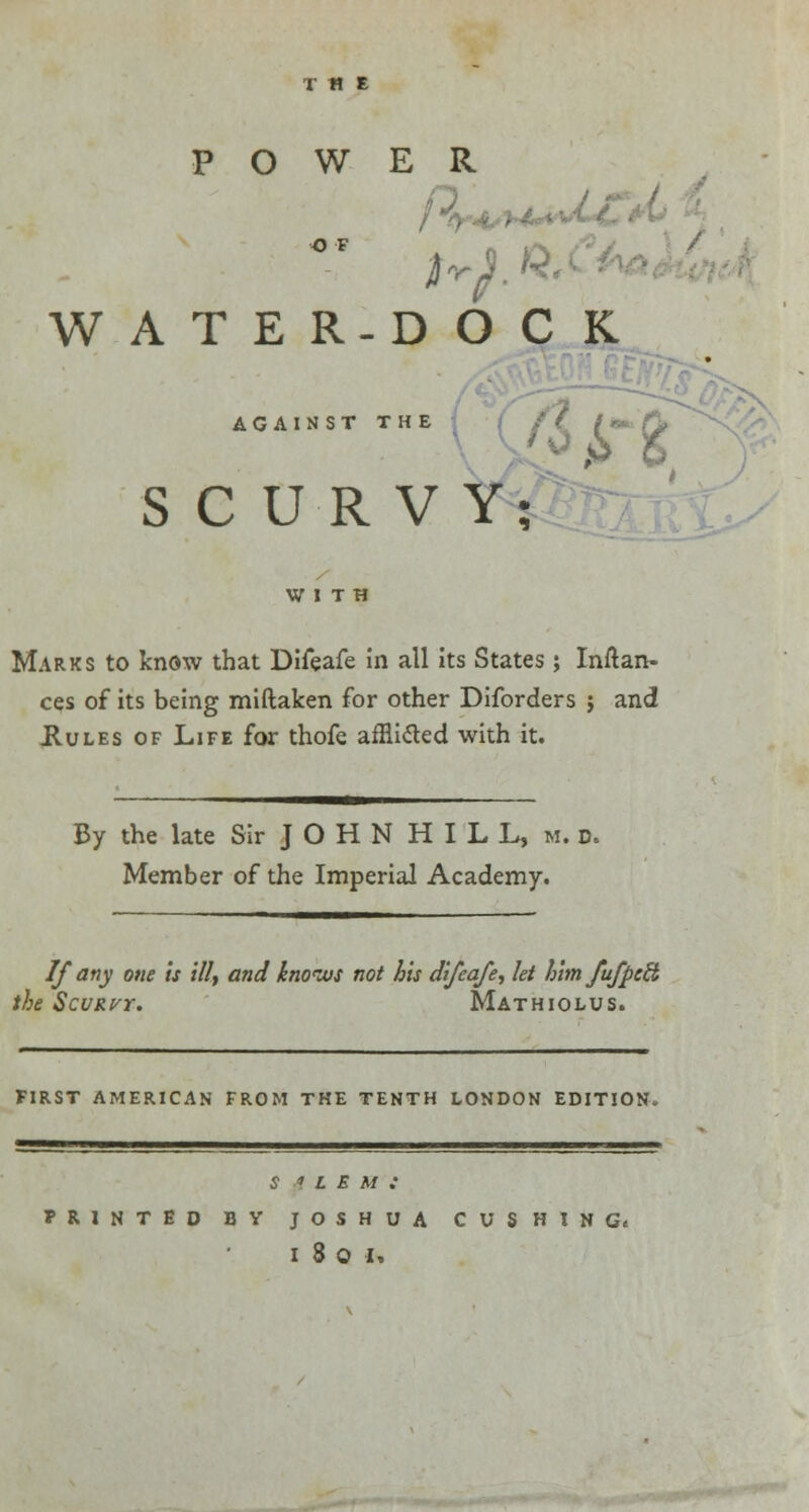 THE POWER WATER-DOCK SCURVY; AGAINST THE WITH Marks to know that Difeafe in all its States; Inftan- ces of its being miftaken for other Diforders $ and .Rules of Life for thofe afRicled with it. By the late Sir J O H N H I L L, m. d. Member of the Imperial Academy. If any one is ill, and knows not bis difeafe, let him fufpetb the Scurvt. Mathiolus. FIRST AMERICAN FROM THE TENTH LONDON EDITION. S i L E M : PRINTED BY JOSHUA CUSHING*