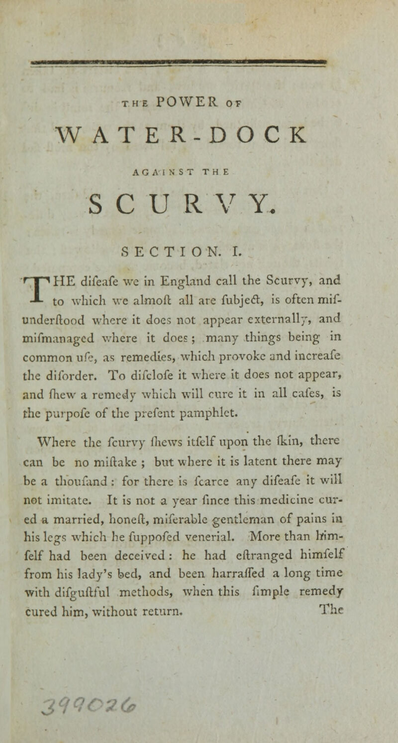 THE POWER OF WATER-DOCK AGAINST THE SCURVY. SECTION. I. THE diieafe we in England call the Scurvy, and to which we almoft all are fubject, is often mif- underftood where it does not appear externally, and mifmanaged where it does; many things being in common ufe, as remedies, which provoke and increafe the dilbrder. To difclofe it where it does not appear, and fhew a remedy which will cure it in all cafes, is the purpofe of the pfefent pamphlet. Where the fcurvy fhews itfelf upon the (kin, there can be no miftake ; but where it is latent there may be a thoufand : for there is fcarce any difeafe it will not imitate. It is not a year fince this medicine cur- ed a married, honed, miferable gentleman of pains in his legs which he fuppofed venerial. More than lrim- felf had been deceived: he had eftranged himfelf from his lady's bed, and been harraifed a long time with difguftful methods, when this fimple remedy cured him, without return. The