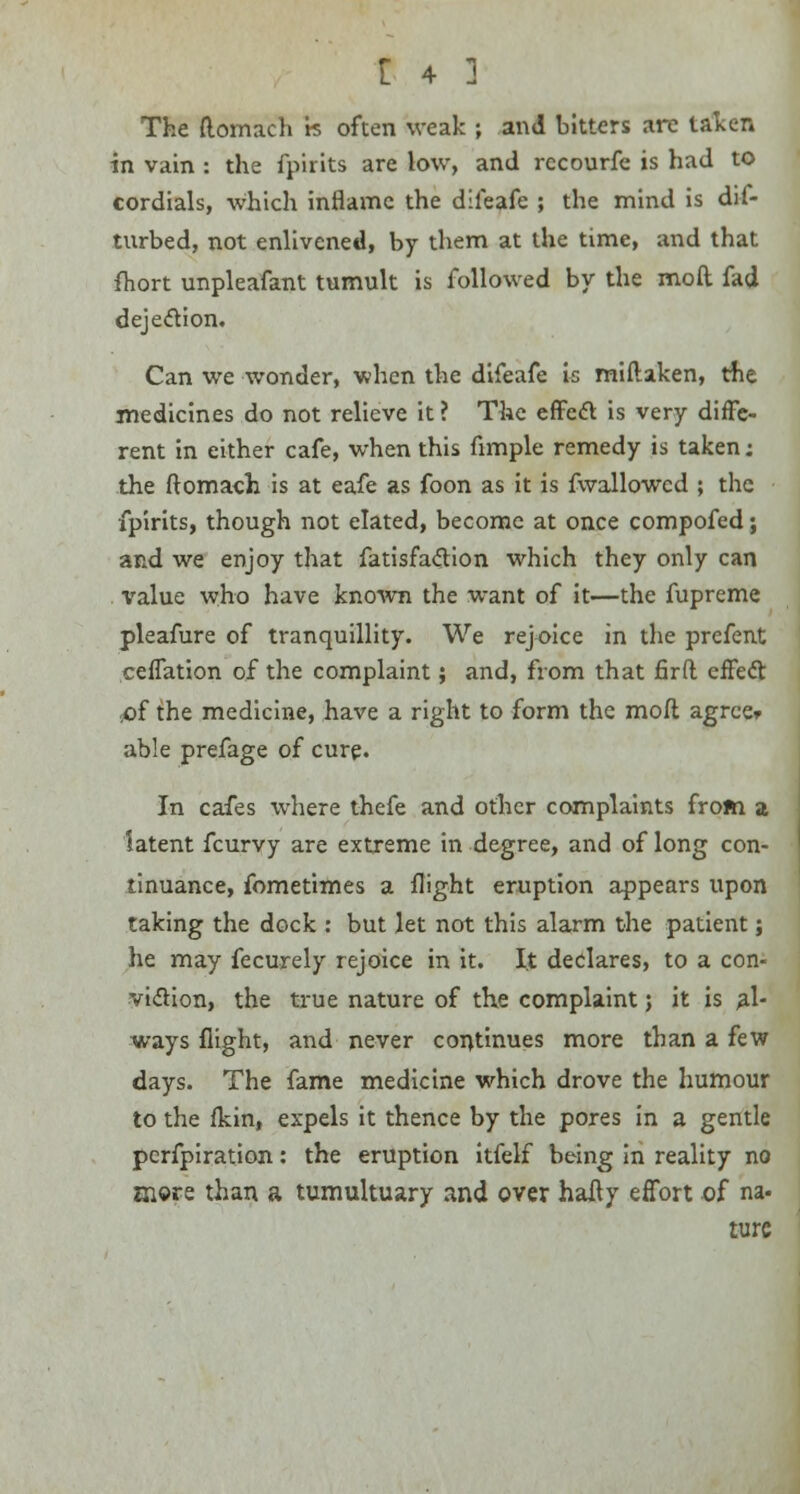 The (lomach k often weak ; and bitters are taken in vain : the fpirits are low, and recourfe is had to cordials, which inflame the difeafe ; the mind is dis- turbed, not enlivened, by them at the time, and that fhort unpleafant tumult is followed by the moll fad dejection. Can we wonder, when the difeafe is miflaken, the medicines do not relieve it ? The effect is very diffe- rent in either cafe, when this fimple remedy is taken; the ftomaoh is at eafe as foon as it is fwallowcd ; the fpirits, though not elated, become at once compofed; and we enjoy that fatisfa&ion which they only can value who have known the want of it—the fupreme pleafure of tranquillity. We rejoice in the prefent ceffation of the complaint; and, from that fir ft effecl: .of the medicine, have a right to form the moft agree* able prefage of cure. In cafes where thefe and other complaints from a latent fcurvy are extreme in degree, and of long con- tinuance, fometimes a flight eruption appears upon taking the dock : but let not this alarm the patient; he may fecurely rejoice in it. It declares, to a con- viction, the true nature of the complaint; it is al- ways flight, and never continues more than a few days. The fame medicine which drove the humour to the fkin, expels it thence by the pores in a gentle pcrfpiration: the eruption itfelf being in reality no snore than a tumultuary and over hafly effort of na- ture