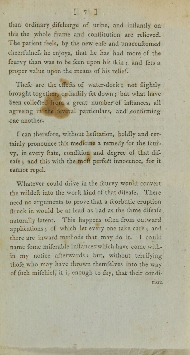 than ordinary difcharge of urine, and inftantly on this the whole frame and constitution are relieved. The patient feels, by the new eafe and unaccuftomed cheerfulncfs he enjoys, that he has had more of the fcurvy than was to be feen upon his fkin ; and fets a proper value upon the means of his relief. Thefe are the effects of water-dock ; not flightly brought together, or haftily fet down ; but what have been collected from a great number of inftances, all agreeing in the feveial particulars, and confirming one another. I can therefore, without hefitation, boldly and cer- tainly pronounce this medicine a remedy for the fcur- vy, in every {late, condition and degree of that dif- eafe ; and this with the moft perfect innocence, for it cannot repel. Whatever could drive in the fcurvy would convert the mildeft into the word kind of that difeafe. There need no arguments to prove that a fcorbutic eruption ftruck in would be at leaft as bad as the fame difeafe naturally latent. This happens often from outward applications ; of which let every one take care ; and there are inward methods that may do it. I could name fome miferable inftances which have come with- in my notice afterwards : but, without terrifying thofe who may have thrown themfelves into the way of fuch mifchief, it is enough to fay, that their condi- tion