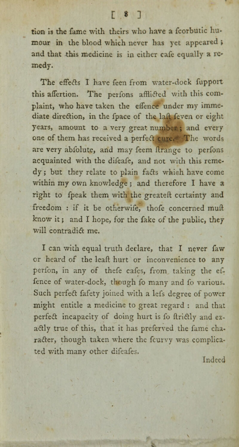 tion is the fame with theirs who have a fcorbutic hu- mour in the blood which never has yet appeared \ and that this medicine is in either cafe equally a re- medy. The effects I have feen from water-dock fupport this afTertion. The perfons afflicted with this com- plaint, who have taken the effence' under my imme- diate direction, in the fpace of the lafl^even or eight years, amount to a very great numbe*; and every one of them has received a perfect^fifl^PThc words are very abfolute, and may feem ftrange to perfons acquainted with the difeafe, and not with this reme- dy ; but they relate to plain facts which have come within my own knowledge; and therefore I have a right to fpeak them with the greateft certainty and freedom : if it be otherwife, thofe concerned muft know it; and I hope, for the fake of the public, they will contradict me. I can with equal truth declare, that I never faw cr heard of the leaft hurt or inconvenience to any perfon, in any of thefe cafes, from taking the ef- fence of water-dock, though fo many and fo various. Such perfect fafety joined with a lefs degree of power might entitle a medicine to great regard : and that perfect incapacity of doing hurt is fo ftrictly and ex- actly true of this, that it has preferved the fame cha- racter, though taken where the fcurvy was complica- ted with many other difeafes. Indeed