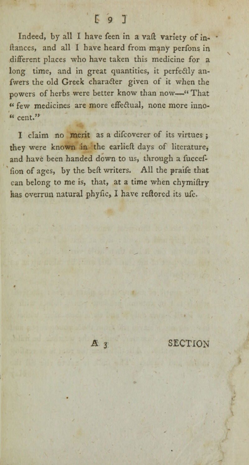 Indeed, by all I have feen in a vaft variety of in- ftances, and all I have heard from many perfons in different places who have taken this medicine for a long time, and in great quantities, it perfectly an- fwers the old Greek character given of it when the powers of herbs were better know than now— That  few medicines are more effectual, none more inno- ■ cent. I claim no merit as a difcoverer of its virtues ; they were known in the earlieft days of literature, and have been handed down to us, through a fuccef- iion of ages, by the beft writers. All the praife that can belong to me is, that, at a time when chymiftry has overrun natural phyfic, I have reftored its ufe. A 3 SECTION