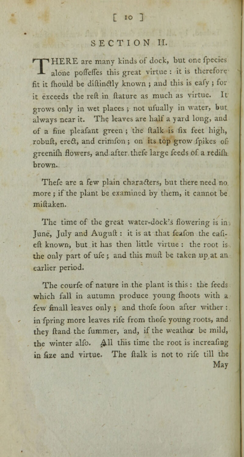 [ IO J SECTION II. THERE are many kinds of dock, but one fpecies alone poflefles this great virtue : it is therefore fit it fhould be diftintfly known ; and this is eafy ; for it exceeds the reft in ftature as much as virtue. It grows only in wet places ; not ufually in water, but always near it. The leaves are half a yard long, and of a fine pleafant green ; the ftalk is fix feet high, robuft, eredl, and crimfon ; on its top grow fpikcs of; greenifh flowers, and after, thefe large feeds of a redilh brown. Thefe are a few plain characters, but there need no more; if the plant be examined by them, it cannot be miftaken. The time of the great water-dock's flowering is in, June, July and Auguft : it is at that feafon the eaii- eft known, but it has then little virtue : the root is the only part of ufe ; and this muft be taken up,at an earlier period. The courfe of nature in the plant is this : the feeds which fall in autumn produce young fhoots with a few finall leaves only ; and thofe foon after wither : in fpring more leaves rife from thofe young roots, and they ftand the fummer, and, if the weather be mild, the winter alfo. All this time the root is increafmg in fize and virtue. The ftalk is not to rife till the May