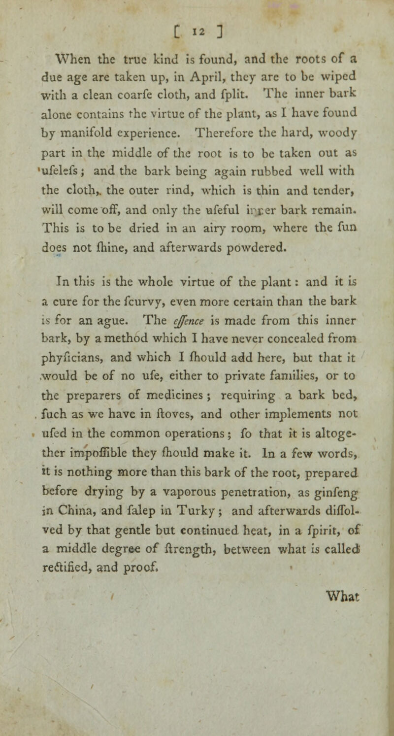 When the true kind is found, and the roots of a due age are taken up, in April, they are to be wiped with a clean coarfe cloth, and fplit. The inner bark alone contains the virtue of the plant, as I have found by manifold experience. Therefore the hard, woody part in the middle of the root is to be taken out as •ufelefs; and the bark being again rubbed well with the cloth,, the outer rind, which is thin and tender, will come off, and only the ufeful irrer bark remain. This is to be dried in an airy room, where the fun does not fhine, and afterwards powdered. In this is the whole virtue of the plant: and it is a cure for the fcurvy, even more certain than the bark is for an ague. The ejfence is made from this inner bark, by a method which I have never concealed from phyficians, and which I fhould add here, but that it .would be of no ufe, either to private families, or to the preparers of medicines ; requiring a bark bed, fuch as we have in ftoves, and other implements not ufed in the common operations; fo that it is altoge- ther impoflible they fhould make it. In a few words, it is nothing more than this bark of the root, prepared before drying by a vaporous penetration, as ginfeng in China, and falep in Turky; and afterwards diffol- ved by that gentle but continued heat, in a fpirit, of a middle degree of ftrength, between what is called rectified, and proof. What