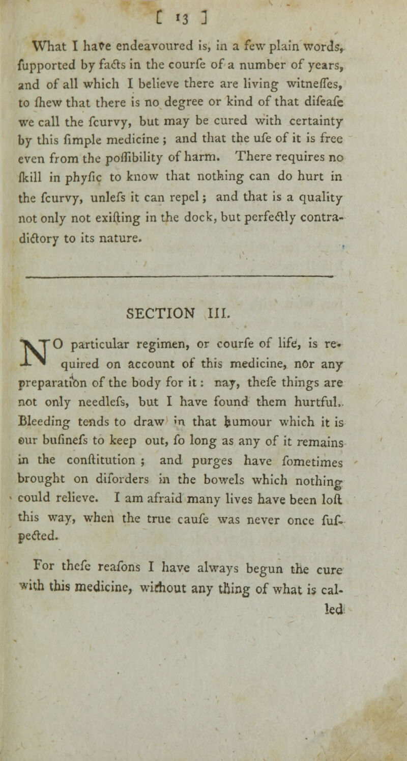 What I hate endeavoured is, in a few plain words, fupported by fa&s in the courfe of a number of years, and of all which I believe there are living witnefles, to mew that there is no degree or kind of that difeafc we call the fcurvy, but may be cured with certainty by this fimple medicine ; and that the ufe of it is free even from the poflibility of harm. There requires no fkill in phyfic to know that nothing can do hurt in the fcurvy, unlefs it can repel; and that is a quality not only not exifting in the dock, but perfectly contra- dictory to its nature. SECTION III. NO particular regimen, or courfe of life, is re- quired on account of this medicine, nor any preparation of the body for it: nay, thefe things are not only needlefs, but I have found them hurtful- Bleeding tends to draw m that humour which it is eur bufinefs to keep out, fo long as any of it remains in the constitution ; and purges have fometimes brought on diforders in the bowels which nothing could relieve. I am afraid many lives have been loft this way, when the true caufe was never once fuf- peeled. For thefc reafons I have always begun the cure with this medicine, wirfiout any thing of what is cal- led
