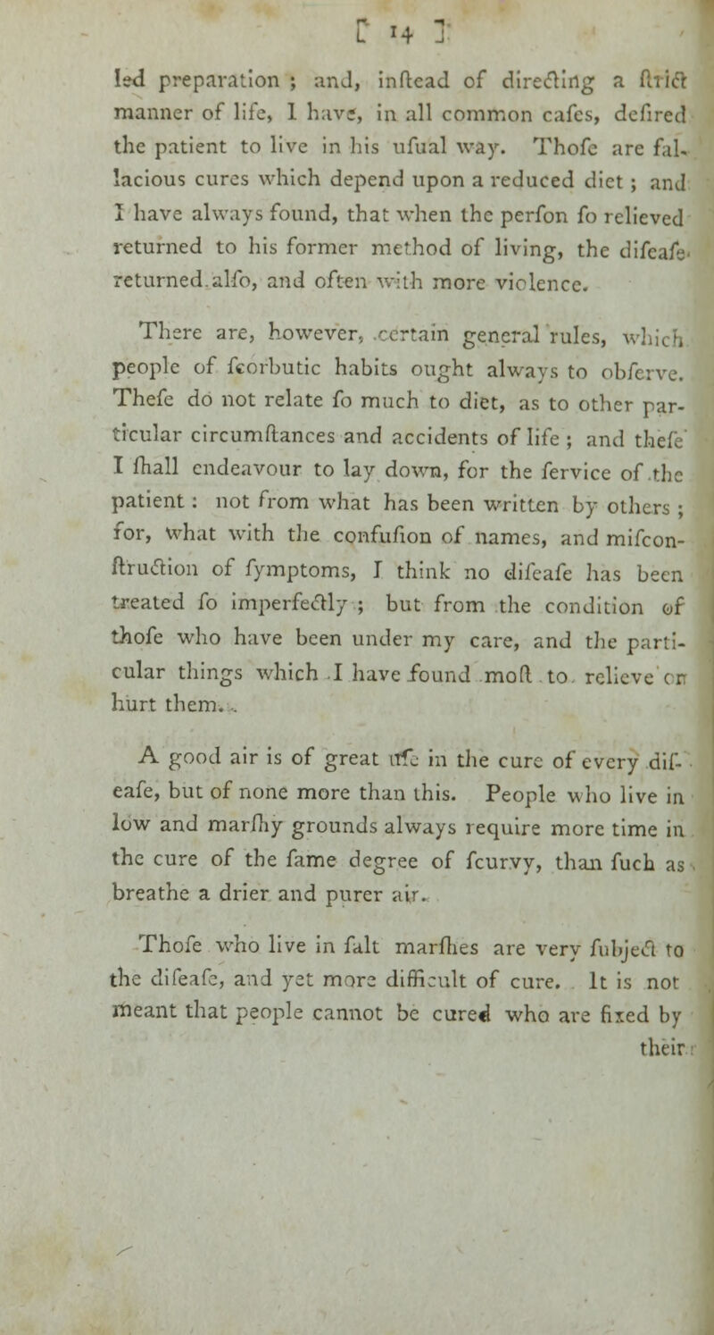 C «4 J led preparation ; and, inftead of directing a Uriel manner of life, 1 have, in all common cafes, defired the patient to live in his ufual way. Thofc are fal- lacious cures which depend upon a reduced diet ; and I have always found, that when the perfon fo relieved returned to his former method of living, the difcafe- returned, alfo, and often with more violence. There are, however, certain generalities, v. people of fcorbutic habits ought always to obferve. Thefe do not relate fo much to diet, as to other par- ticular circumftances and accidents of life ; and thefe I fhall endeavour to lay down, for the fervice of .the patient: not from what has been written by others ; for, what with the confufion of names, and mifcon- ftrudion of fymptoms, I think no difcafe has been treated fo imperfectly ; but from the condition of thofe who have been under my care, and the parti- cular things which I have found mod. to relieve c r. hurt them. . A good air is of great irfe in the cure of every dif- eafe, but of none more than this. People who live in low and marfhy grounds always require more time in the cure of the fame degree of fcurvy, than fucb. as 1 breathe a drier and purer air. Thofe who live in fait marines are very fubjed to the difeafe, and yet more difficult of cure, it is not meant that people cannot be cure«l who are fixed by their;