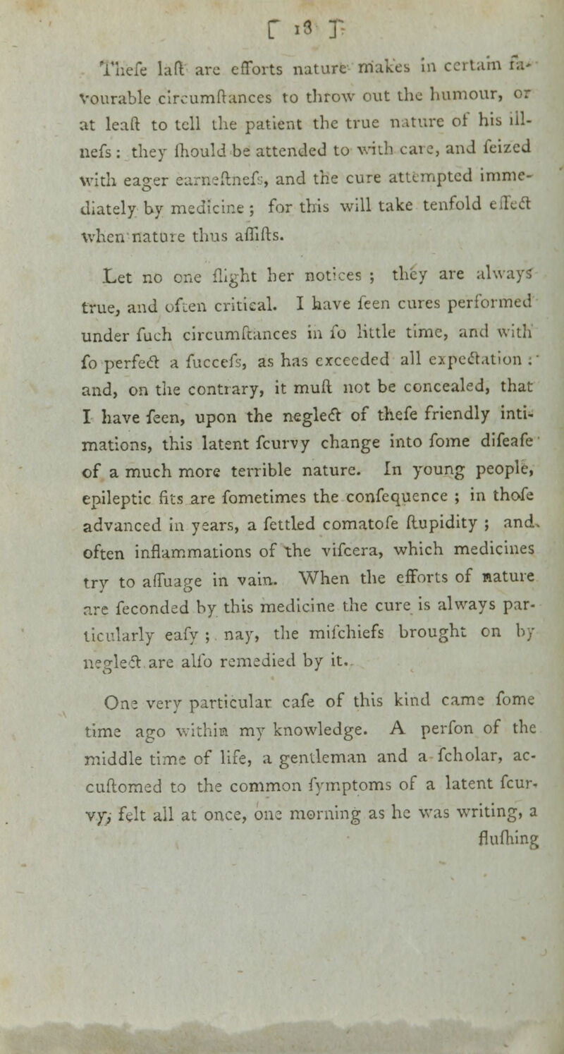 r * J' TH'efe lift are efforts nature makes In certain fa' Vourable circumftances to throw out the humour, or at leaft to tell the patient the true nature of his iil- nefs: they ihould be attended to with care, and feized with eager earneftnefs, and the cure attempted imme- diately by medicine ; for this will take tenfold effect when natuie thus aflifts. Let no one flight her notices ; they are always- true, and often critical. I have feen cures performed under fuch circumftances in fo little time, and with fo perfect a fuccefs, as has exceeded all expedition :' and, on the contrary, it muft not be concealed, that I have feen, upon the neglect of thefe friendly inti- mations, this latent fcurvy change into fome difeafe of a much more terrible nature. In young people, epileptic fits are fometimes the confequence ; in thofe advanced in years, a fettled comatofe ftupidity ; and> often inflammations of the vifcera, which medicines try to affuage in vain. When the efforts of nature are feconded by this medicine the cure is always par- ticularly eafy ; nay, the miichiefs brought on by neglect.are alfo remedied by it.. On* very particular cafe of this kind came fome time ago within my knowledge. A perfon of the middle time of life, a gentleman and a fcholar, ac- cuftomed to the common fymptoms of a latent fcur- vy, felt all at once, one morning as he was writing, a flufhing