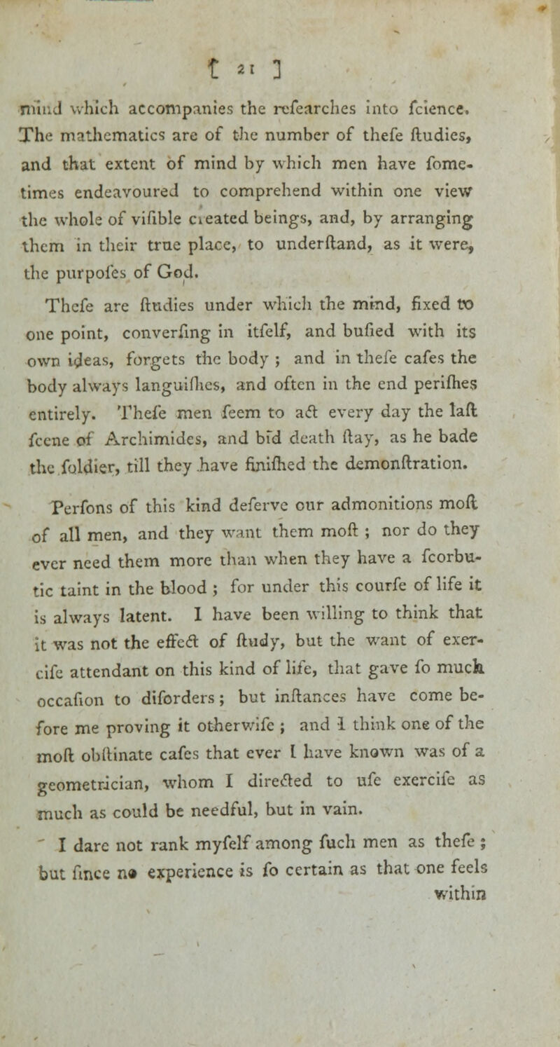 t *< 1 niiu.l which accompanies the refearches into fcience. The mathematics are of the number of thefe ftudies, and that extent of mind by which men have fome- times endeavoured to comprehend within one view the whole of vifible oeated beings, and, by arranging them in their true place, to underftand, as it were, the purpofes of God. Thcfe are ftudies under which the mind, fixed to one point, converfmg in itfelf, and bufied with its own ideas, forgets the body ; and in thefe cafes the body always languifhes, and often in the end perifhes entirely. Thefe men feem to act every day the lafl fccne of Archimides, and bfd death ftay, as he bade thc.foldier, till they .have finiftied the demonftration. Perfons of this kind defervc our admonitions mod of all men, and they want them moft ; nor do they ever need them more than when they have a fcorbu- tic taint in the blood ; for under this courfe of life it is always latent. I have been willing to think that It was not the effect of ftudy, but the want of exer- cife attendant on this kind of life, that gave fo muck occafion to diforders; but inftances have come be- fore me proving it otherwifc ; and 1 think one of the moft obftinate cafes that ever I have known was of a geometrician, whom I directed to ufe exercife as much as could be needful, but in vain. ' I dare not rank myfelf among fuch men as thefe ; but fmce n« experience is fo certain as that one feels within