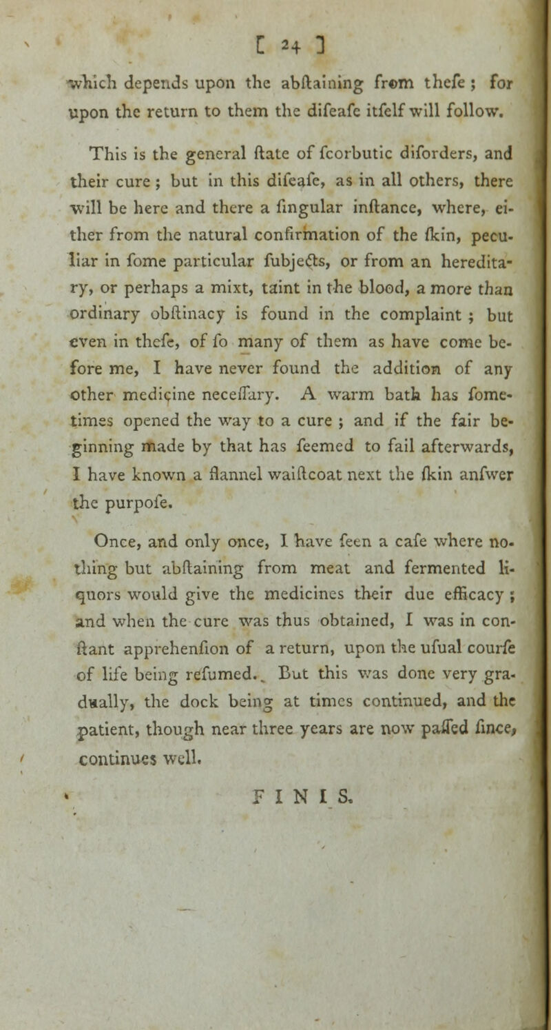 which depends upon the abftaining from thefe ; for upon the return to them the difeafe itfelf will follow. This is the general ftate of fcorbutic diforders, and their cure; but in this difeafe, as in all others, there will be here and there a Angular inftance, where, ei- ther from the natural confirmation of the flcin, pecu- liar in fome particular fubjects, or from an heredita- ry, or perhaps a mixt, taint in the blood, a more than ordinary obftinacy is found in the complaint; but even in thefe, of fo many of them as have come be- fore me, I have never found the addition of any other medicine neceflary. A warm bath has fome- times opened the way to a cure ; and if the fair be- ginning made by that has feemed to fail afterwards, I have known a flannel waiftcoat next the {kin anfwer the purpofe. Once, and only once, I have feen a cafe where no- thing but abftaining from meat and fermented li- quors would give the medicines their due efficacy , and when the cure was thus obtained, I was in con- ftant apprehenfion of a return, upon the ufual courfe of life being refumed.. But this was done very gra- dually, the dock being at times continued, and the patient, though near three years are now paiTed fince, continues well. FINIS,