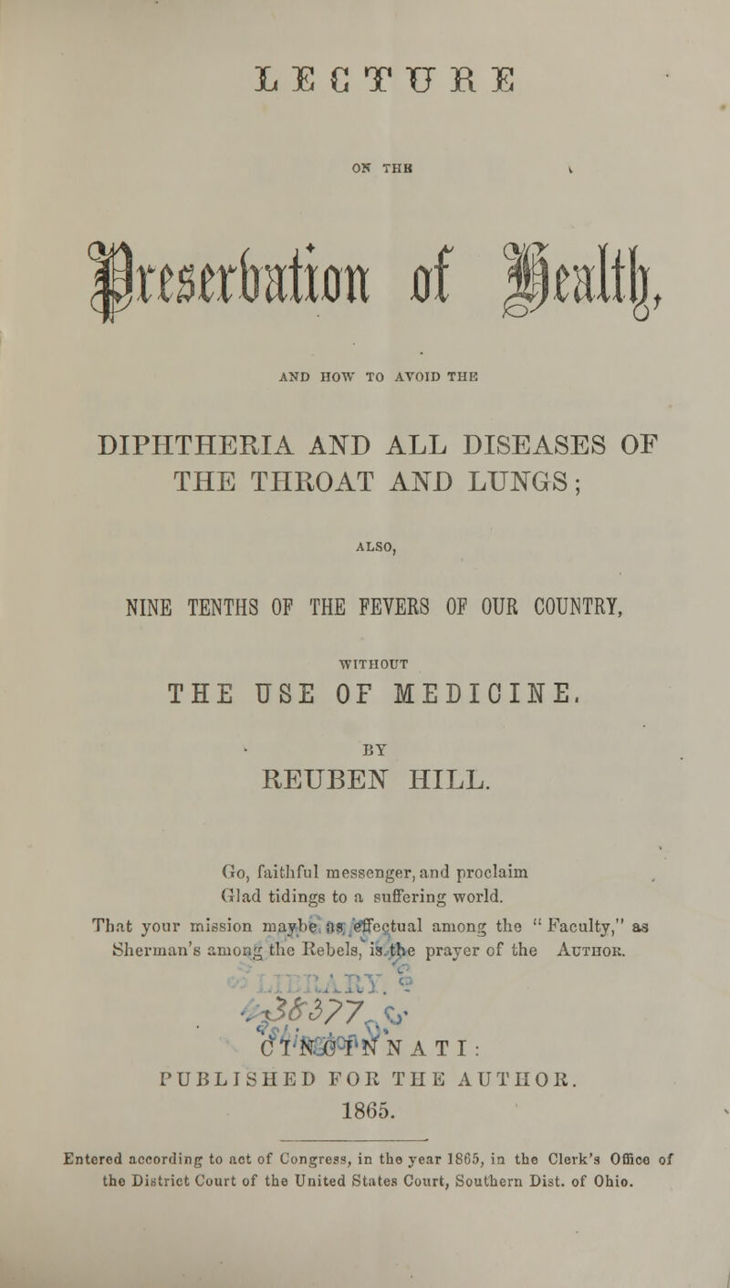 IttMrfation of Healtjj, AND HOW TO AVOID THE DIPHTHERIA AND ALL DISEASES OF THE THROAT AND LUNGS; ALSO, NINE TENTHS OF THE FEVERS OF OUR COUNTRY, ■WITHOUT THE USE OF MEDICINE. BY REUBEN HILL. Go, faithful messenger, and proclaim (4lad tidings to a suffering world. That your mission maybe as effectual among the  Faculty, as Sherman's among the Rebels, is.tjve prayer of the Author. CTte^NATI: PUBLISHED FOR THE AUTHOR. 1865. Entered according to act of Congress, in the year 1805, in the Clerk's Office of tho District Court of the United States Court, Southern Dist. of Ohio.