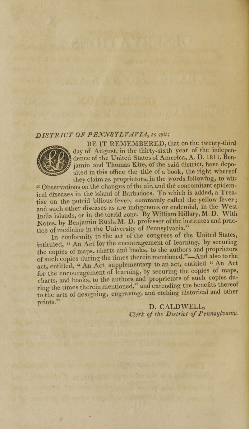 DISTRICT OF PEJYJYSYLVJVIJ, to wit: BE IT REMEMBERED, that on the twenty-third day of August, in the thirty-sixth year of the indepen- } dence of the United States of America, A. D. 1811, Ben- jamin and Thomas Kite, of the said district, have depo- sited in this office the title of a book, the right whereof they claim as proprietors, in the words following, to wit: «' Observations on the changes of the air, and the concomitant epidem- ical diseases in the island of Barbadoes. To which is added, a Trea- tise on the putrid bilious fever, commonly called the yellow fever; and such other diseases as are indigenous or endemial, in the West India islands, or in the torrid zone. By William Hillary, M. D. With Notes, by Benjamin Rush,M. D. professor of the institutes and prac- tice of medicine in the University of Pennsylvania. In conformity to the act of the congress of the United States, intituled,  An Act for the encouragement of learning, by securing the copies of maps, charts and books, to the authors and proprietors of such copies during the times therein mentioned.—And also to the act, entitled, « An Act supplementary to an act, entitled  An Act for the encouragement of learning, by securing the copies of maps, charts, and books, to the authors and proprietors of such copies du- ring the times therein mentioned, and extending the benefits thereof to the arts of designing, engraving, and etching historical and other ***• D. CALDWELL, Clerk of the District of Pennsylvania-