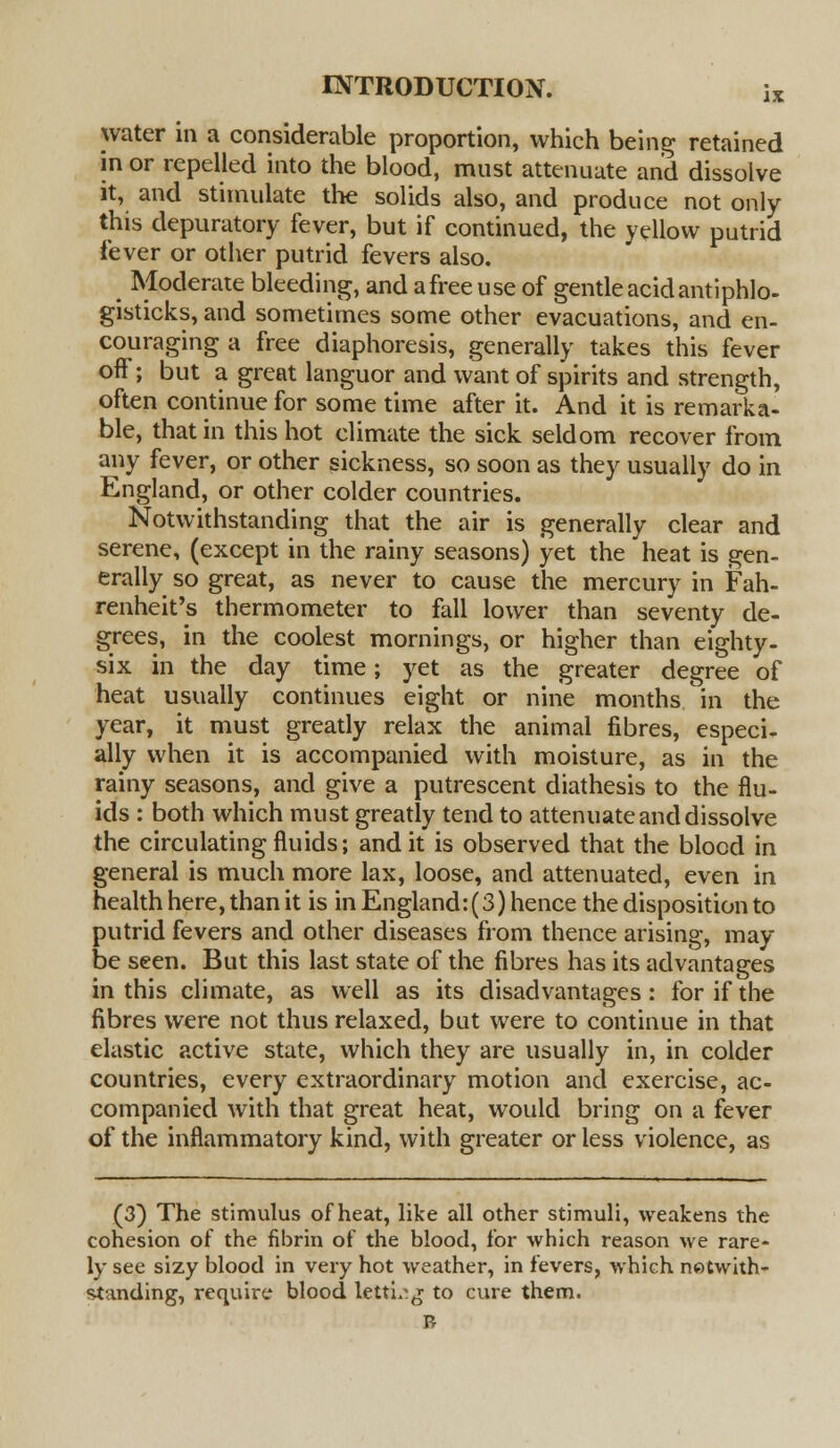 IX water in a considerable proportion, which being retained in or repelled into the blood, must attenuate and dissolve it, and stimulate the solids also, and produce not only this depuratory fever, but if continued, the yellow putrid fever or other putrid fevers also. Moderate bleeding, and afreeuse of gentle acid antiphlo- gisticks, and sometimes some other evacuations, and en- couraging a free diaphoresis, generally takes this fever off; but a great languor and want of spirits and strength, often continue for some time after it. And it is remarka- ble, that in this hot climate the sick seldom recover from any fever, or other sickness, so soon as they usually do in England, or other colder countries. Notwithstanding that the air is generally clear and serene, (except in the rainy seasons) yet the heat is gen- erally so great, as never to cause the mercury in Fah- renheit's thermometer to fall lower than seventy de- grees, in the coolest mornings, or higher than eighty- six in the day time; yet as the greater degree of heat usually continues eight or nine months in the year, it must greatly relax the animal fibres, especi- ally when it is accompanied with moisture, as in the rainy seasons, and give a putrescent diathesis to the flu- ids : both which must greatly tend to attenuate and dissolve the circulating fluids; and it is observed that the blood in general is much more lax, loose, and attenuated, even in health here, than it is in England:(3) hence the disposition to putrid fevers and other diseases from thence arising, may be seen. But this last state of the fibres has its advantages in this climate, as well as its disadvantages: for if the fibres were not thus relaxed, but were to continue in that elastic active state, which they are usually in, in colder countries, every extraordinary motion and exercise, ac- companied with that great heat, would bring on a fever of the inflammatory kind, with greater or less violence, as (3) The stimulus of heat, like all other stimuli, weakens the cohesion of the fibrin of the blood, for which reason we rare- ly see sizy blood in very hot weather, in fevers, which notwith- standing, require blood letting to cure them. R