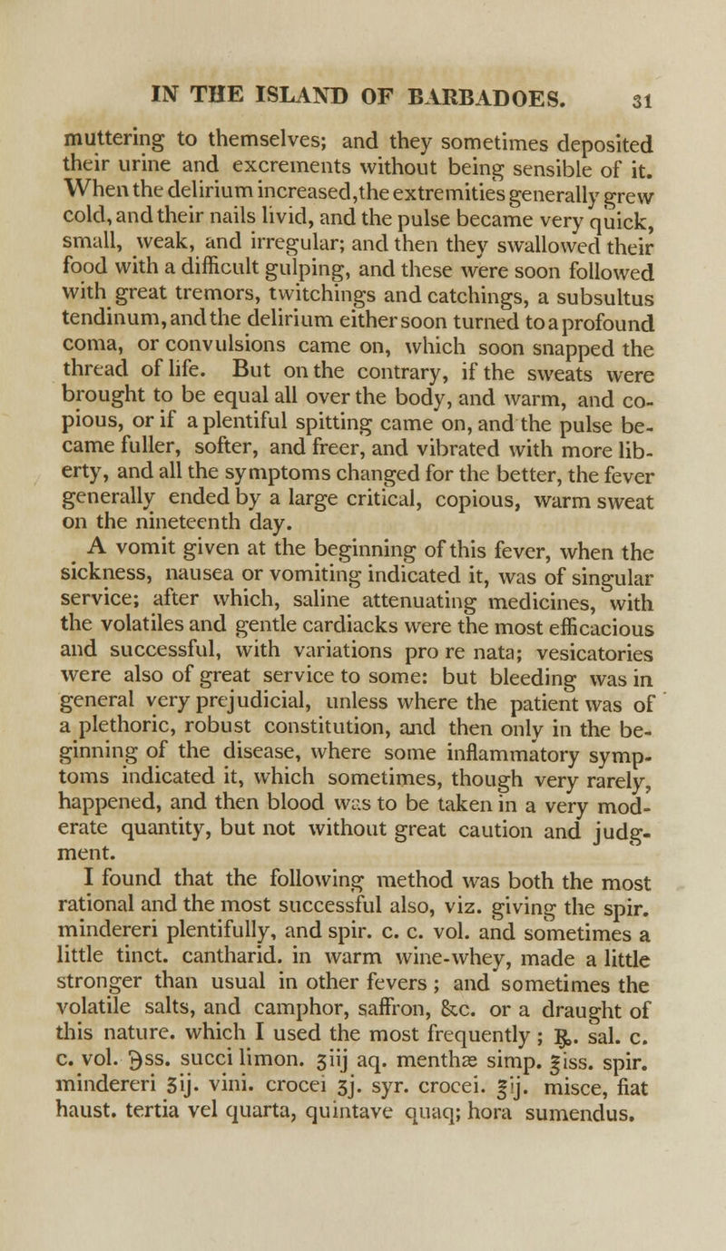 muttering to themselves; and they sometimes deposited their urine and excrements without being sensible of it. When the delirium increased,the extremities generally grew cold, and their nails livid, and the pulse became very quick, small, weak, and irregular; and then they swallowed their food with a difficult gulping, and these were soon followed with great tremors, twitchings and catchings, a subsultus tendinum,andthe delirium either soon turned to a profound coma, or convulsions came on, which soon snapped the thread of life. But on the contrary, if the sweats were brought to be equal all over the body, and warm, and co- pious, or if a plentiful spitting came on, and the pulse be- came fuller, softer, and freer, and vibrated with more lib- erty, and all the symptoms changed for the better, the fever generally ended by a large critical, copious, warm sweat on the nineteenth day. A vomit given at the beginning of this fever, when the sickness, nausea or vomiting indicated it, was of singular service; after which, saline attenuating medicines, with the volatiles and gentle cardiacks were the most efficacious and successful, with variations pro re nata; vesicatories were also of great service to some: but bleeding was in general very prejudicial, unless where the patient was of a plethoric, robust constitution, and then only in the be- ginning of the disease, where some inflammatory symp- toms indicated it, which sometimes, though very rarely, happened, and then blood was to be taken in a very mod- erate quantity, but not without great caution and judg- ment. I found that the following method was both the most rational and the most successful also, viz. giving the spir. mindereri plentifully, and spir. c. c. vol. and sometimes a little tinct. cantharid. in warm wine-whey, made a little stronger than usual in other fevers; and sometimes the volatile salts, and camphor, saffron, &c. or a draught of this nature, which I used the most frequently; §,. sal. c. c. vol. $ss. succilimon. 3lij aq. menthze simp. giss. spir. mindereri 5ij. vini. crocei 3J. syr. crocei. gij. misce, fiat haust. tertia vel quarta, quintave quaq; hora sumendus.