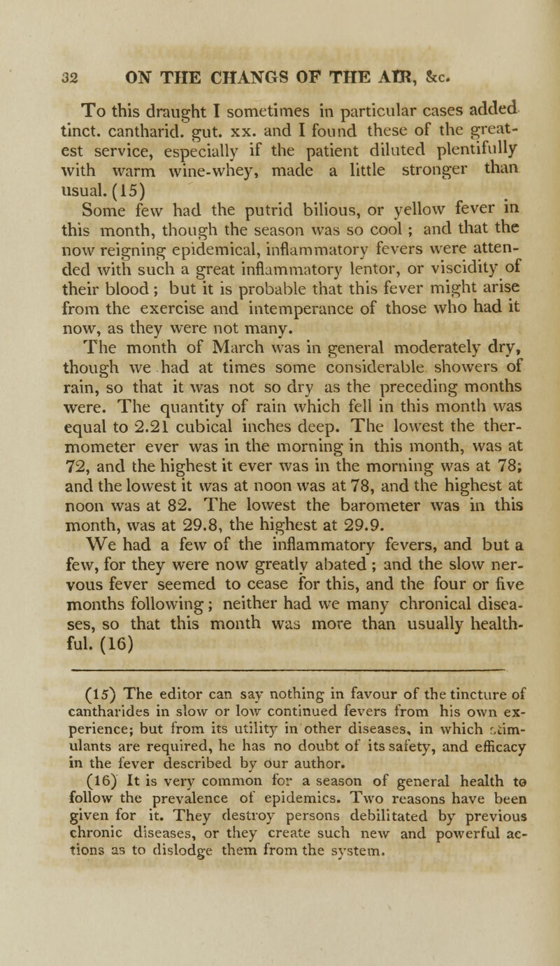 To this draught I sometimes in particular cases added tinct. cantharid. gut. xx. and I found these of the great- est service, especially if the patient diluted plentifully with warm wine-whey, made a little stronger than usual. (15) Some few had the putrid bilious, or yellow fever in this month, though the season was so cool; and that the now reigning epidemical, inflammatory fevers were atten- ded with such a great inflammatory lentor, or viscidity of their blood; but it is probable that this fever might arise from the exercise and intemperance of those who had it now, as they were not many. The month of March was in general moderately dry, though we had at times some considerable showers of rain, so that it was not so dry as the preceding months were. The quantity of rain which fell in this month was equal to 2.21 cubical inches deep. The lowest the ther- mometer ever was in the morning in this month, was at 72, and the highest it ever was in the morning was at 78; and the lowest it was at noon was at 78, and the highest at noon was at 82. The lowest the barometer was in this month, was at 29.8, the highest at 29.9. We had a few of the inflammatory fevers, and but a few, for they were now greatly abated ; and the slow ner- vous fever seemed to cease for this, and the four or five months following; neither had we many chronical disea- ses, so that this month was more than usually health- ful. (16) (15) The editor can say nothing in favour of the tincture of cantharides in slow or low continued fevers from his own ex- perience; but from its utility in other diseases, in which stim- ulants are required, he has no doubt of its safety, and efficacy in the fever described by our author. (16) It is very common for a season of general health to follow the prevalence of epidemics. Two reasons have been given for it. They destroy persons debilitated by previous chronic diseases, or they create such new and powerful ac- tions as to dislodge them from the system.