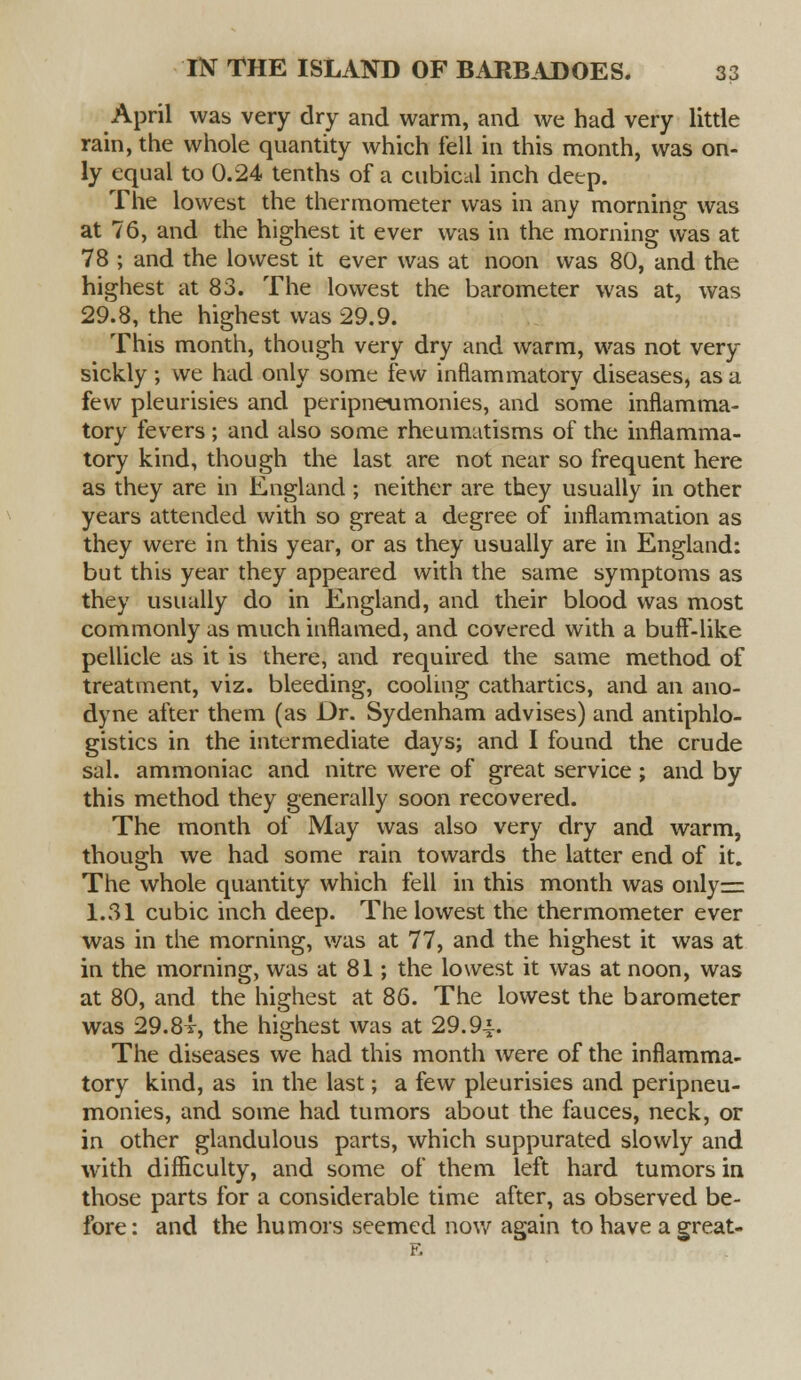 April was very dry and warm, and we had very little rain, the whole quantity which fell in this month, was on- ly equal to 0.24 tenths of a cubical inch deep. The lowest the thermometer was in any morning was at 76, and the highest it ever was in the morning was at 78 ; and the lowest it ever was at noon was 80, and the highest at 83. The lowest the barometer was at, was 29.8, the highest was 29.9. This month, though very dry and warm, was not very sickly; we had only some few inflammatory diseases, as a few pleurisies and peripneumonies, and some inflamma- tory fevers ; and also some rheumatisms of the inflamma- tory kind, though the last are not near so frequent here as they are in England; neither are they usually in other years attended with so great a degree of inflammation as they were in this year, or as they usually are in England: but this year they appeared with the same symptoms as they usually do in England, and their blood was most commonly as much inflamed, and covered with a buff-like pellicle as it is there, and required the same method of treatment, viz. bleeding, cooling cathartics, and an ano- dyne after them (as Dr. Sydenham advises) and antiphlo- gistics in the intermediate days; and I found the crude sal. ammoniac and nitre were of great service; and by this method they generally soon recovered. The month of May was also very dry and warm, though we had some rain towards the latter end of it. The whole quantity which fell in this month was only= 1.31 cubic inch deep. The lowest the thermometer ever was in the morning, was at 77, and the highest it was at in the morning, was at 81; the lowest it was at noon, was at 80, and the highest at 86. The lowest the barometer was 29.84, the highest was at 29.9i. The diseases we had this month were of the inflamma- tory kind, as in the last; a few pleurisies and peripneu- monies, and some had tumors about the fauces, neck, or in other glandulous parts, which suppurated slowly and with difficulty, and some of them left hard tumors in those parts for a considerable time after, as observed be- fore : and the humors seemed now again to have a great- E