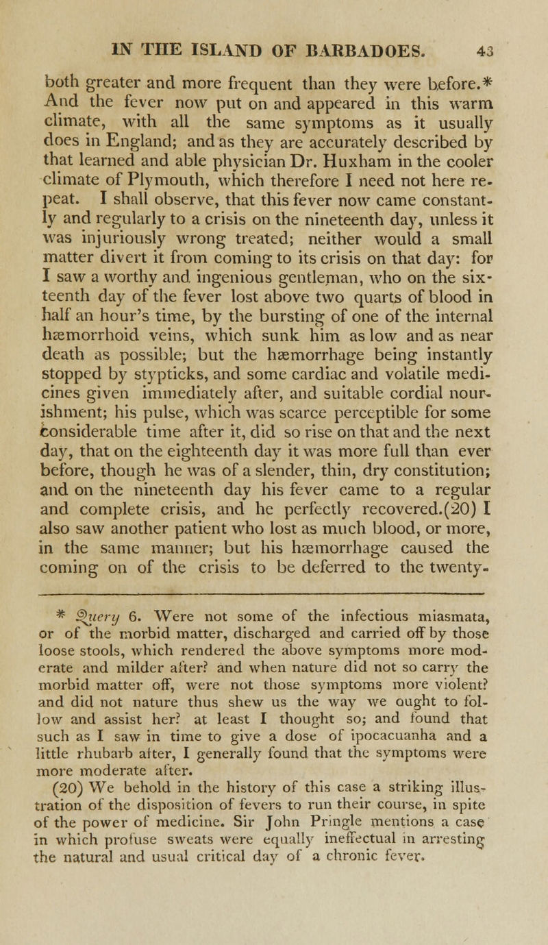 both greater and more frequent than they were before.* And the fever now put on and appeared in this warm climate, with all the same symptoms as it usually does in England; and as they are accurately described by that learned and able physician Dr. Huxham in the cooler climate of Plymouth, which therefore I need not here re- peat. I shall observe, that this fever now came constant- ly and regularly to a crisis on the nineteenth day, unless it was injuriously wrong treated; neither would a small matter divert it from coming to its crisis on that day: for I saw a worthy and ingenious gentleman, who on the six- teenth day of the fever lost above two quarts of blood in half an hour's time, by the bursting of one of the internal hemorrhoid veins, which sunk him as low and as near death as possible; but the haemorrhage being instantly stopped by stypticks, and some cardiac and volatile medi- cines given immediately after, and suitable cordial nour- ishment; his pulse, which was scarce perceptible for some Considerable time after it, did so rise on that and the next day, that on the eighteenth day it was more full than ever before, though he was of a slender, thin, dry constitution; and on the nineteenth day his fever came to a regular and complete crisis, and he perfectly recovered. (20) I also saw another patient who lost as much blood, or more, in the same manner; but his haemorrhage caused the coming on of the crisis to be deferred to the twenty- * ^ieri/ 6. Were not some of the infectious miasmata, or of the morbid matter, discharged and carried off by those loose stools, which rendered the above symptoms more mod- erate and milder after? and when nature did not so cany the morbid matter off, were not those symptoms more violent? and did not nature thus shew us the way we ought to fol- low and assist her? at least I thought so; and found that such as I saw in time to give a dose of ipocacuanha and a little rhubarb after, I generally found that the symptoms were more moderate after. (20) We behold in the history of this case a striking illus- tration of the disposition of fevers to run their course, in spite of the power of medicine. Sir John Pringle mentions a case in which profuse sweats were equally ineffectual in arresting the natural and usual critical day of a chronic fever.