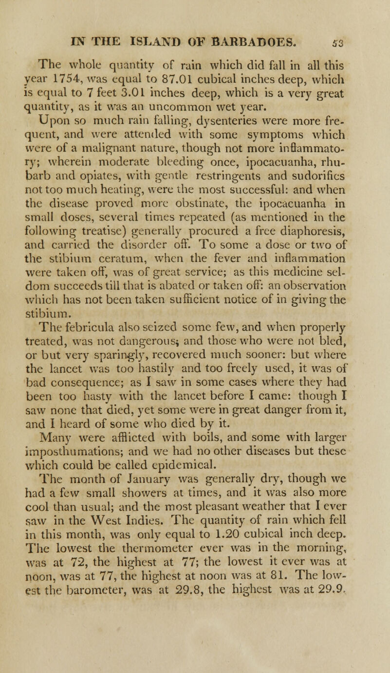 The whole quantity of rain which did fall in all this year 1754, was equal to 87.01 cubical inches deep, which is equal to 7 feet 3.01 inches deep, which is a very great quantity, as it was an uncommon wet year. Upon so much rain falling, dysenteries were more fre- quent, and were attended with some symptoms which were of a malignant nature, though not more inflammato- ry; wherein moderate bleeding once, ipocacuanha, rhu- barb and opiates, with gentle restringents and sudorifics not too much heating, were the most successful: and when the disease proved more obstinate, the ipocacuanha in small doses, several times repeated (as mentioned in the following treatise) generally procured a free diaphoresis, and carried the disorder off. To some a dose or two of the stibium ceratum, when the fever and inflammation were taken off, was of great service; as this medicine sel- dom succeeds till that is abated or taken off: an observation which has not been taken sufficient notice of in giving the stibium. The febricula also seized some few, and when properly treated, was not dangerous* and those who were not bled, or but very sparingly, recovered much sooner: but where the lancet was too hastily and too freely used, it was of bad consequence; as I saw in some cases where they had been too hasty with the lancet before I came: though I saw none that died, yet some were in great danger from it, and I heard of some who died by it. Many were afflicted with boils, and some with larger imposthumations; and we had no other diseases but these which could be called epidemical. The month of January was generally dry, though we had a few small showers at times, and it was also more cool than usual; and the most pleasant weather that I ever saw in the West Indies. The quantity of rain which fell in this month, was only equal to 1.20 cubical inch deep. The lowest the thermometer ever was in the morning, was at 72, the highest at 77; the lowest it ever was at noon, was at 77, the highest at noon was at 81. The low- est the barometer, was at 29.8, the highest was at 29.9.