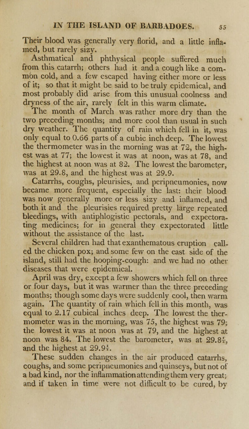 Their blood was generally very florid, and a little infla- med, but rarely sizy. Asthmatical and phthysical people suffered much from this catarrh; others had it and a cough like a com- mon cold, and a few escaped having either more or less of it; so that it might be said to be truly epidemical, and most probably did arise from this unusual coolness and dryness of the air, rarely felt in this warm climate. The month of March was rather more dry than the two preceding months; and more cool than usual in such dry weather. The quantity of rain which fell in it, was only equal to 0.66 parts of a cubic inch deep. The lowest the thermometer was in the morning was at 72, the high- est was at 77; the lowest it was at noon, was at 78, and the highest at noon was at 82. The lowest the barometer, was at 29.8, and the highest was at 29.9. Catarrhs, coughs, pleurisies, and peripneumonies, now became more frequent, especially the last: their blood was now generally more or less sizy and inflamed, and both it and the pleurisies required pretty large repeated bleedings, with antiphlogistic pectorals, and expectora- ting medicines; for in general they expectorated little without the assistance of the last. Several children had that exanthematous eruption call- ed the chicken pox; and some few on the east side of the island, still had the hooping-cough: and we had no other diseases that were epidemical. April was dry, except a few showers which fell on three or four days, but it was warmer than the three preceding months; though some days were suddenly cool, then warm again. The quantity of rain which fell in this month, was equal to 2.17 cubical inches deep. The lowest the ther- mometer was in the morning, was 75, the highest was 79; the lowest it was at noon was at 79, and the highest at noon was 84. The lowest the barometer, was at 29. 8t, and the highest at 29.9i. These sudden changes in the air produced catarrhs, coughs, and some peripneumonies and quinseys, but not of a bad kind, nor the inflammation attending them very great; and if taken in time were not difficult to be cured, by