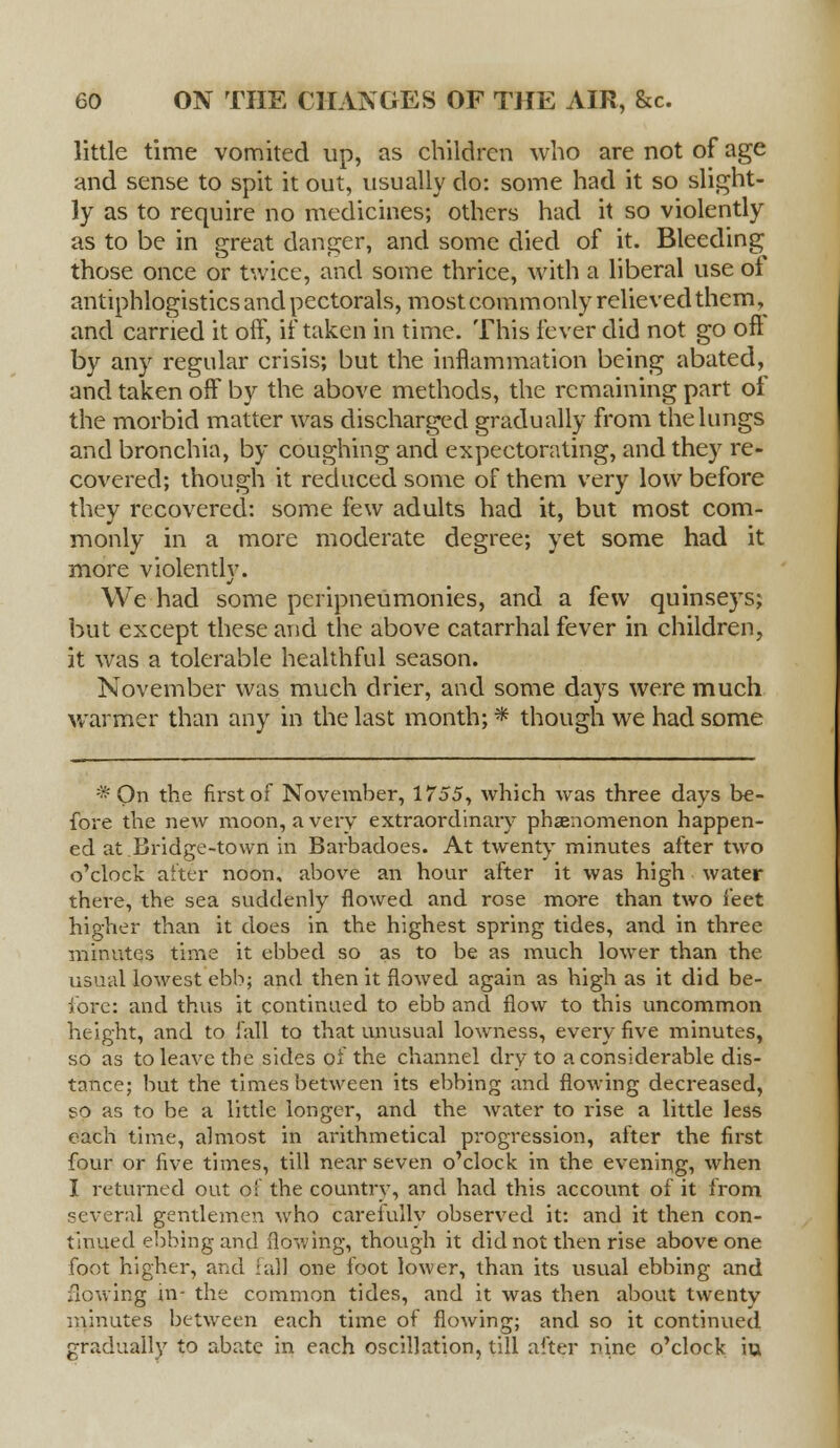 little time vomited up, as children who are not of age and sense to spit it out, usually do: some had it so slight- ly as to require no medicines; others had it so violently as to be in great danger, and some died of it. Bleeding those once or twice, and some thrice, with a liberal use ol antiphlogistics and pectorals, most commonly relieved them, and carried it off, if taken in time. This fever did not go oft by any regular crisis; but the inflammation being abated, and taken off by the above methods, the remaining part of the morbid matter was discharged gradually from the lungs and bronchia, by coughing and expectorating, and they re- covered; though it reduced some of them very low before they recovered: some few adults had it, but most com- monly in a more moderate degree; yet some had it more violentlv. We had some peripneumonies, and a few qumseys; but except these and the above catarrhal fever in children, it was a tolerable healthful season. November was much drier, and some days were much warmer than any in the last month; * though we had some *On the first of November, 1755, which was three days be- fore the new moon, a very extraordinary phenomenon happen- ed at Bridge-town in Barbadoes. At twenty minutes after two o'clock after noon, above an hour after it was high water thei-e, the sea suddenly flowed and rose more than two feet higher than it does in the highest spring tides, and in three minutes time it ebbed so as to be as much lower than the usual lowest ebb; and then it flowed again as high as it did be- fore: and thus it continued to ebb and flow to this uncommon height, and to fall to that unusual lowness, every five minutes, so as to leave the sides of the channel dry to a considerable dis- tance; but the times between its ebbing and flowing decreased, so as to be a little longer, and the water to rise a little less each time, almost in arithmetical progression, after the first four or five times, till near seven o'clock in the evening, when I returned out of the country, and had this account of it from several gentlemen who carefully observed it: and it then con- tinued ebbing and flowing, though it did not then rise above one foot higher, and fall one foot lower, than its usual ebbing and flowing in- the common tides, and it was then about twenty minutes between each time of flowing; and so it continued gradually to abate in each oscillation, till after nine o'clock iu