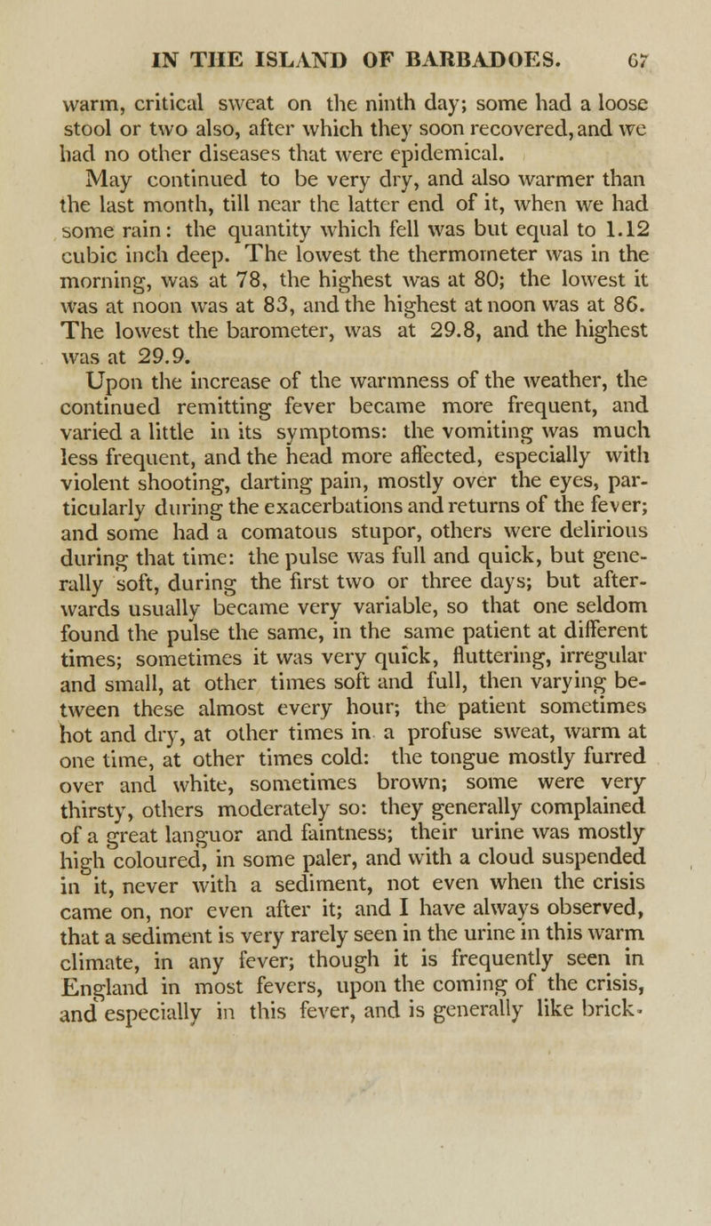 warm, critical sweat on the ninth day; some had a loose stool or two also, after which they soon recovered, and we had no other diseases that were epidemical. May continued to be very dry, and also warmer than the last month, till near the latter end of it, when we had some rain: the quantity which fell was but equal to 1.12 cubic inch deep. The lowest the thermometer was in the morning, was at 78, the highest was at 80; the lowest it was at noon was at 83, and the highest at noon was at 86. The lowest the barometer, was at 29.8, and the highest was at 29.9. Upon the increase of the warmness of the weather, the continued remitting fever became more frequent, and varied a little in its symptoms: the vomiting was much less frequent, and the head more affected, especially with violent shooting, darting pain, mostly over the eyes, par- ticularly during the exacerbations and returns of the fever; and some had a comatous stupor, others were delirious during that time: the pulse was full and quick, but gene- rally soft, during the first two or three days; but after- wards usually became very variable, so that one seldom found the pulse the same, in the same patient at different times; sometimes it was very quick, fluttering, irregular and small, at other times soft and full, then varying be- tween these almost every hour; the patient sometimes hot and dry, at other times in a profuse sweat, warm at one time, at other times cold: the tongue mostly furred over and white, sometimes brown; some were very- thirsty, others moderately so: they generally complained of a great languor and faintness; their urine was mostly high coloured, in some paler, and with a cloud suspended in it, never with a sediment, not even when the crisis came on, nor even after it; and I have always observed, that a sediment is very rarely seen in the urine in this warm climate, in any fever; though it is frequently seen in England in most fevers, upon the coming of the crisis, and especially in this fever, and is generally like brick-