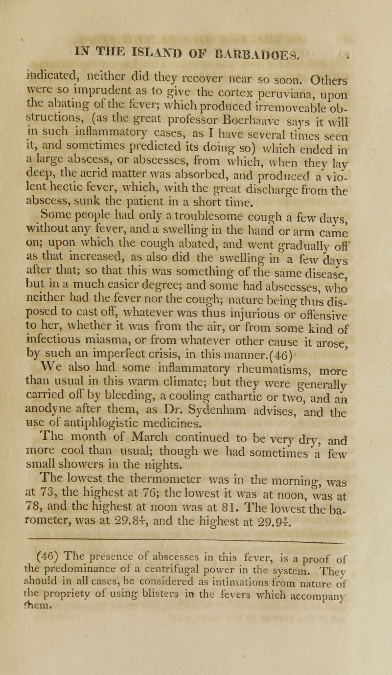 indicated, neither did they recover near so soon. Others were so imprudent as to give the cortex peruviana, upon the abating of the fever; which produced irremoveable ob- structions, (as the great professor Boerhaave says it will m such inflammatory cases, as I have several times seen it, and sometimes predicted its doing so) which ended in a large abscess, or abscesses, from which, when they lay deep, the acrid matter was absorbed, and produced a vio- lent hectic fever, which, with the great discharge from the abscess, sunk the patient in a short time. Some people had only a troublesome cough a few days, without any fever, and a swelling in the hand or arm came on; upon which the cough abated, and went gradually oft* as that increased, as also did the swelling in a few days after that; so that this was something of the same disease but in a much easier degree; and some had abscesses, who neither had the fever nor the cough; nature being thus dis- posed to cast oft', whatever was thus injurious or offensive to her, whether it was from the air, or from some kind of infectious miasma, or from whatever other cause it arose by such an imperfect crisis, in this manner.(46) We also had some inflammatory rheumatisms, more than usual in this warm climate; but they were generally carried off by bleeding, a cooling cathartic or two, and an anodyne after them, as Dr. Sydenham advises, and the use of antiphlogistic medicines. The month of March continued to be very dry, and more cool than usual; though we had sometimes a few small showers in the nights. The lowest the thermometer was in the morning, was at 73, the highest at 76; the lowest it was at noon, was at 78, and the highest at noon was at 81. The lowest the ba~ rometer, was at 29.8-r, and the highest at 29.94. (46) The presence of abscesses in this fever, is a proof of the predominance of a centrifugal power in the system. They should in all cases, be considered as intimations from nature of the propriety of using blisters in the fevers which accompany fhem.