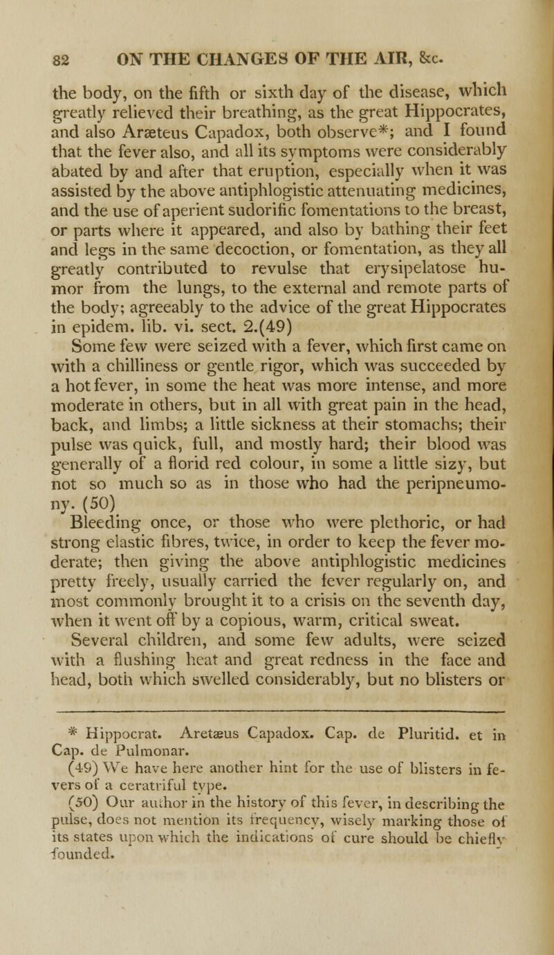 the body, on the fifth or sixth day of the disease, which greatly relieved their breathing, as the great Hippocrates, and also Araeteus Capadox, both observe*; and I found that the fever also, and all its symptoms were considerably abated by and after that eruption, especially when it was assisted by the above antiphlogistic attenuating medicines, and the use of aperient sudorific fomentations to the breast, or parts where it appeared, and also by bathing their feet and legs in the same decoction, or fomentation, as they all greatly contributed to revulse that erysipelatose hu- mor from the lungs, to the external and remote parts of the body; agreeably to the advice of the great Hippocrates in epidem. lib. vi. sect. 2.(49) Some few were seized with a fever, which first came on with a chilliness or gentle rigor, which was succeeded by a hot fever, in some the heat was more intense, and more moderate in others, but in all with great pain in the head, back, and limbs; a little sickness at their stomachs; their pulse was quick, full, and mostly hard; their blood was generally of a florid red colour, in some a little sizy, but not so much so as in those who had the peripneumo- ny.(S0\ Bleeding once, or those who were plethoric, or had strong elastic fibres, twice, in order to keep the fever mo- derate; then giving the above antiphlogistic medicines pretty freely, usually carried the fever regularly on, and most commonly brought it to a crisis on the seventh day, when it went off by a copious, warm, critical sweat. Several children, and some few adults, were seized with a flushing heat and great redness in the face and head, both which swelled considerably, but no blisters or * Hippocrat. Aretaeus Capadox. Cap. de Pluritid. et in Cap. de Pulmonar. (49) We have here another hint for the use of blisters in fe- vers of a ceratriful type. (50) Our author in the history of this fever, in describing the pulse, does not mention its frequency, wisely marking those of its states upon which the indications of cure should be chieflv founded.