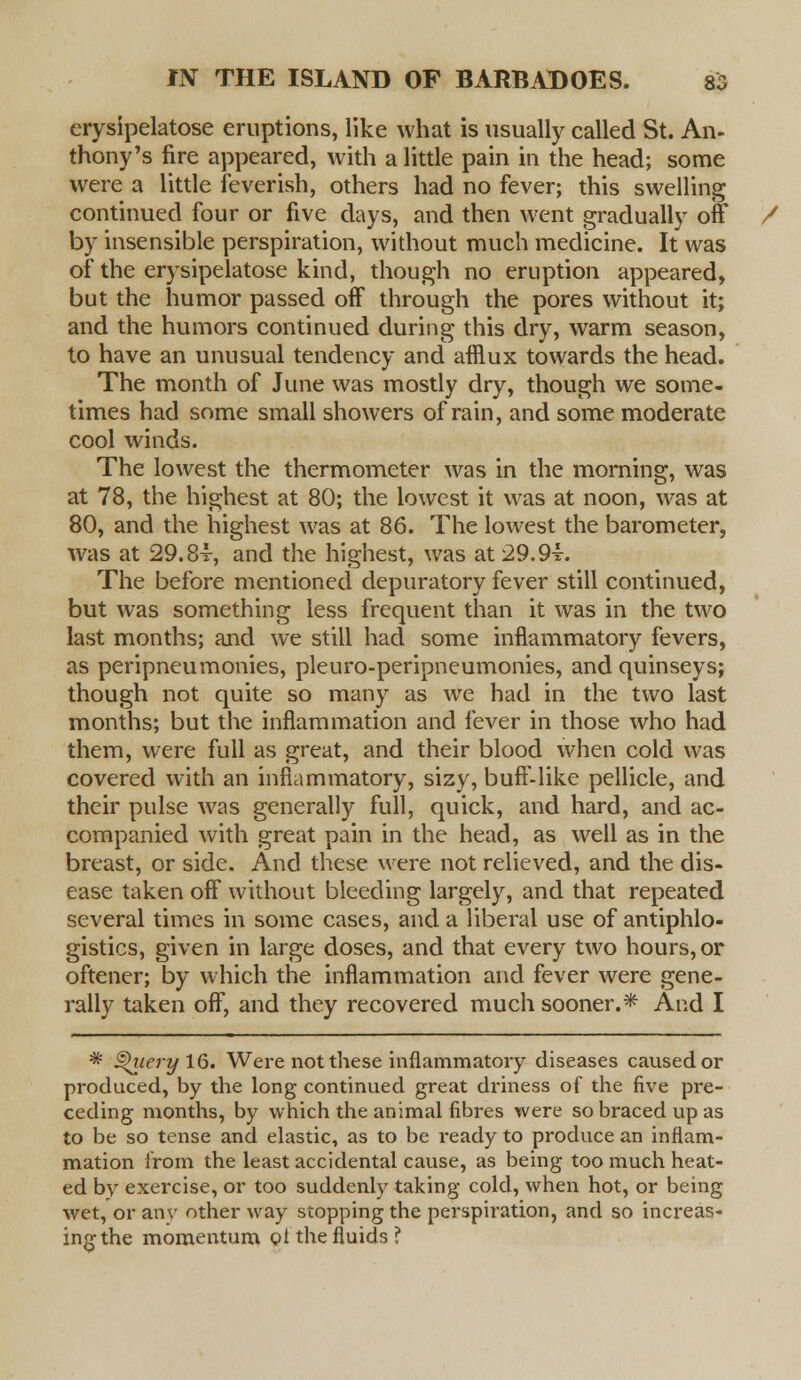 crysipelatose eruptions, like what is usually called St. An- thony's fire appeared, with a little pain in the head; some were a little feverish, others had no fever; this swelling continued four or five days, and then went gradually off / by insensible perspiration, without much medicine. It was of the erysipelatose kind, though no eruption appeared, but the humor passed off through the pores without it; and the humors continued during this dry, warm season, to have an unusual tendency and afflux towards the head. The month of June was mostly dry, though we some- times had some small showers of rain, and some moderate cool winds. The lowest the thermometer was in the morning, was at 78, the highest at 80; the lowest it was at noon, was at 80, and the highest was at 86. The lowest the barometer, was at 29.84-, and the highest, was at 29.9-L The before mentioned depuratory fever still continued, but was something less frequent than it was in the two last months; and we still had some inflammatory fevers, as peripneumonies, pleuro-peripneumonies, and quinseys; though not quite so many as we had in the two last months; but the inflammation and fever in those who had them, were full as great, and their blood when cold was covered with an inflammatory, sizy, buff-like pellicle, and their pulse was generally full, quick, and hard, and ac- companied with great pain in the head, as well as in the breast, or side. And these were not relieved, and the dis- ease taken off without bleeding largely, and that repeated several times in some cases, and a liberal use of antiphlo- gistics, given in large doses, and that every two hours, or oftener; by which the inflammation and fever were gene- rally taken off, and they recovered much sooner.* And I * §>iiery 16. Were not these inflammatory diseases caused or produced, by the long continued great driness of the five pre- ceding months, by which the animal fibres were so braced up as to be so tense and elastic, as to be ready to produce an inflam- mation from the least accidental cause, as being too much heat- ed by exercise, or too suddenly taking cold, when hot, or being wet, or anv other way stopping the perspiration, and so increas- ing the momentum pt the fluids?