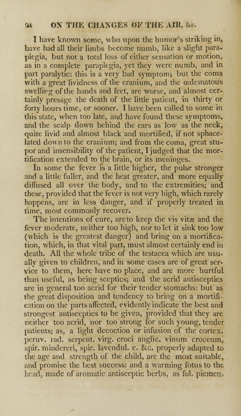 I have known some, who upon the humor's striking in, have had all their limbs become numb, like a slight para- plegia, but not a total loss of either sensation or motion, as in a complete paraplegia, yet they were numb, and in part paralytic: this is a very bad symptom; but the coma with a great lividness of the cranium, and the oedematous swelling of the hands and feet, are worse, and almost cer- tainly presage the death of the little patient, in thirty or forty hours time, or sooner. I have been called to some in this state, when too late, and have found these symptoms, and the scalp down behind the ears as low as the neck, quite livid and almost black and mortified, if not sphace- lated down to the cranium; and from thecoma, great stu- por and insensibility of the patient, I judged that the mor- tification extended to the brain, or its meninges. In some the fever is a little higher, the pulse stronger and a little fuller, and the heat greater, and more equally diffused all over the body, and to the extremities; and these, provided that the fever is not very high, which rarely happens, are in less danger, and if properly treated in time, most commonly recover. The intentions of cure, are to keep the vis vitse and the fever moderate, neither too high, nor to let it sink too low (which is the greatest danger) and bring on a mortifica- tion, which, in that vital part, must almost certainly end in death. All the whole tribe of the testacea which are usu- ally given to children, and in some cases are of great ser- vice to them, here have no place, and are more hurtful than useful, as being sceptics; and the acrid antisceptics are in general too acrid for their tender stomachs: but as the great disposition and tendency to bring on a mortifi- cation on the parts affected, evidently indicate the best and strongest antisceptics to be given, provided that they are neither too acrid, nor too strong for such young, tender patients; as, a light decoction or infusion of the cortex, peruv. rad. serpent, virg. croci anglic. vinum croeeum, spir. mindereri, spir. lavendul. c. Sec. properly adapted to the age and strength of the child, are the most suitable, and promise the best success: and a warming fotus to the head, made of aromatic antisceptic herbs, as fol. piemen.