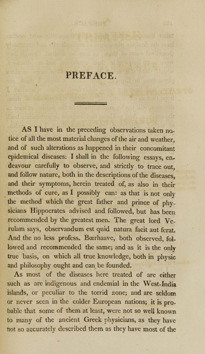 PREFACE. AS I have in the preceding observations taken no- tice of all the most material changes of the air and weather, and of such alterations as happened in their concomitant epidemical diseases: I shall in the following essays, en- deavour carefully to observe, and strictly to trace out, and follow nature, both in the descriptions of the diseases, and their symptoms, herein treated of, as also in their methods of cure, as I possibly can: as that is not only the method which the great father and prince of phy- sicians Hippocrates advised and followed, but has been recommended by the greatest men. The great lord Ve- rulam says, observandum est quid natura facit aut ferat. And the no less profess. Boerhaave, both observed, fol- lowed and recommended the same; and as it is the only- true basis, on which all true knowledge, both in physic and philosophy ought and can be founded. As most of the diseases here treated of are either such as are indigenous and endemial in the West-India islands, or peculiar to the torrid zone; and are seldom or never seen in the colder European nations; it is pro- bable that some of them at least, were not so well known to many of the ancient Greek physicians, as they have not so accurately described them as they have most of the