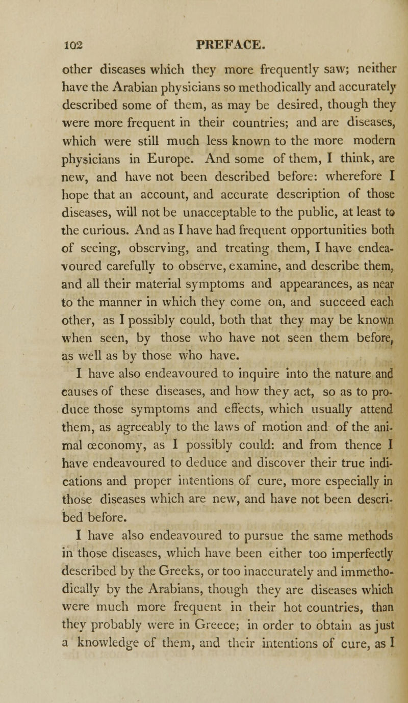 other diseases which they more frequently saw; neither have the Arabian physicians so methodically and accurately described some of them, as may be desired, though they were more frequent in their countries; and are diseases, which were still much less known to the more modern physicians in Europe. And some of them, I think, are new, and have not been described before: wherefore I hope that an account, and accurate description of those diseases, will not be unacceptable to the public, at least to the curious. And as I have had frequent opportunities both of seeing, observing, and treating them, I have endea- voured carefully to observe, examine, and describe them, and all their material symptoms and appearances, as near to the manner in which they come on, and succeed each other, as I possibly could, both that they may be known when seen, by those who have not seen them before, as well as by those who have. I have also endeavoured to inquire into the nature and causes of these diseases, and how they act, so as to pro- duce those symptoms and effects, which usually attend them, as agreeably to the laws of motion and of the ani- mal ceconomy, as I possibly could: and from thence I have endeavoured to deduce and discover their true indi- cations and proper intentions of cure, more especially in those diseases which are new, and have not been descri- bed before. I have also endeavoured to pursue the same methods in those diseases, which have been either too imperfectly described by the Greeks, or too inaccurately and immetho- dically by the Arabians, though they are diseases which were much more frequent in their hot countries, than they probably were in Greece; in order to obtain as just a knowledge of them, and their intentions of cure, as I