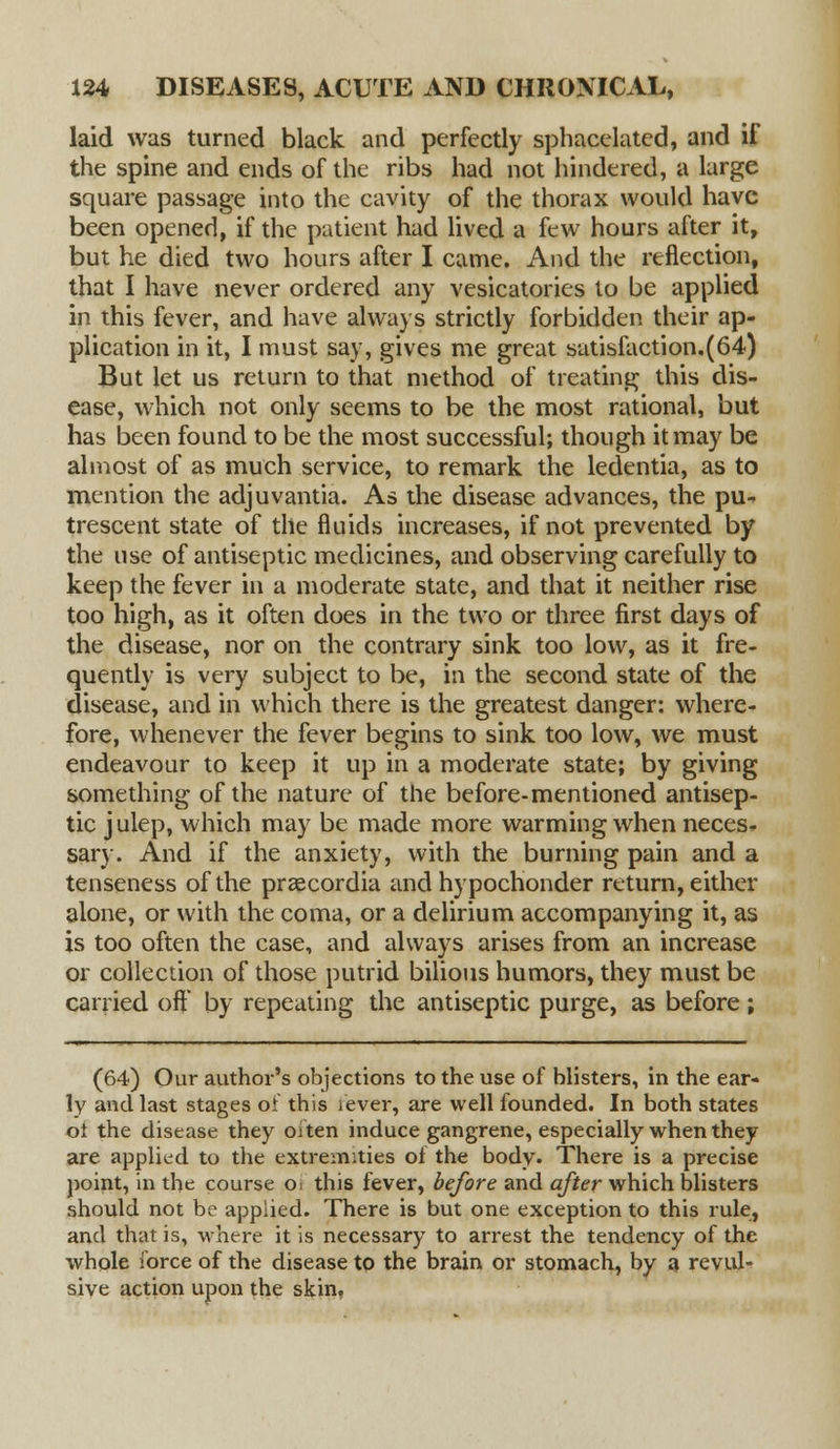 laid was turned black and perfectly sphacelated, and if the spine and ends of the ribs had not hindered, a large square passage into the cavity of the thorax would have been opened, if the patient had lived a few hours after it, but he died two hours after I came. And the reflection, that I have never ordered any vesicatories to be applied in this fever, and have always strictly forbidden their ap- plication in it, I must say, gives me great satisfaction.(64) But let us return to that method of treating this dis- ease, which not only seems to be the most rational, but has been found to be the most successful; though it may be almost of as much service, to remark the ledentia, as to mention the adjuvantia. As the disease advances, the pu- trescent state of the fluids increases, if not prevented by the use of antiseptic medicines, and observing carefully to keep the fever in a moderate state, and that it neither rise too high, as it often does in the two or three first days of the disease, nor on the contrary sink too low, as it fre- quently is very subject to be, in the second state of the disease, and in which there is the greatest danger: where- fore, whenever the fever begins to sink too low, we must endeavour to keep it up in a moderate state; by giving something of the nature of the before-mentioned antisep- tic j ulep, which may be made more warming when neces- sary. And if the anxiety, with the burning pain and a tenseness of the praecordia and hypochonder return, either alone, or with the coma, or a delirium accompanying it, as is too often the case, and always arises from an increase or collection of those putrid bilious humors, they must be carried off by repeating the antiseptic purge, as before ; (64) Our author's objections to the use of blisters, in the ear- ly and last stages of this fever, are well founded. In both states ot the disease they oiten induce gangrene, especially when they are applied to the extremities of the body. There is a precise point, in the course O; this fever, before and after which blisters should not be applied. There is but one exception to this rule, and that is, where it is necessary to arrest the tendency of the whole force of the disease to the brain or stomach, by a revul- sive action upon the skin.