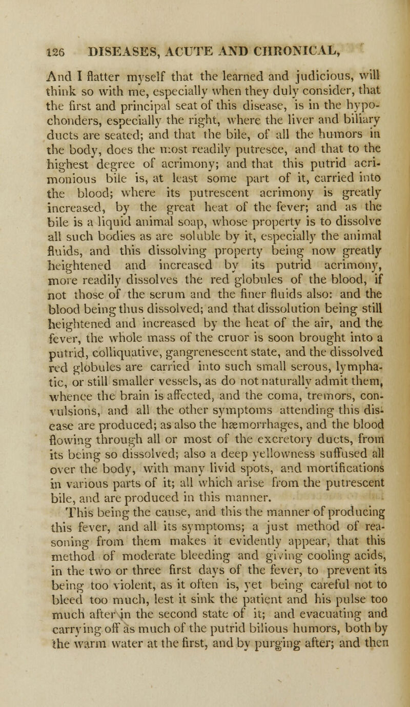 And I flatter myself that the learned and judicious, will think so with me, especially when they duly consider, that the first and principal seat of this disease, is in the hypo- chonders, especially the right, where the liver and biliary ducts are seated; and that the bile, of all the humors in the body, does the most readily putresce, and that to the highest degree of acrimony; and that this putrid acri- monious bile is, at least some part of it, carried into the blood; where its putrescent acrimony is greatly increased, by the great heat of the fever; and as the bile is a liquid animal soap, whose property is to dissolve all such bodies as are soluble by it, especially the animal fluids, and this dissolving property being now greatly heightened and increased by its putrid acrimony, more readily dissolves the red globules of the blood, if not those of the serum and the finer fluids also: and the blood being thus dissolved; and that dissolution being still heightened and increased by the heat of the air, and the fever, the whole mass of the cruor is soon brought into a putrid, colliquative, gangrenescent state, and the dissolved red globules are carried into such small serous, lympha- tic, or still smaller vessels, as do not naturally admit them, whence the brain is affected, and the coma, tremors, con- vulsions, and all the other symptoms attending this dis- ease are produced; as also the haemorrhages, and the blood flowing through all or most of the excretory ducts, from its being so dissolved; also a deep yellowness suffused all over the body, with many livid spots, and mortifications in various parts of it; all which arise from the putrescent bile, and are produced in this manner. This being the cause, and this the manner of producing this fever, and all its symptoms; a just method of rea- soning from them makes it evidently appear, that this method of moderate bleeding and giving cooling acids, in the two or three first days of the fever, to prevent its being too violent, as it often is, yet being careful not to bleed too much, lest it sink the patient and his pulse too much after in the second state of it; and evacuating and carrying off as much of the putrid bilious humors, both by the warm water at the first, and by purging after; and then