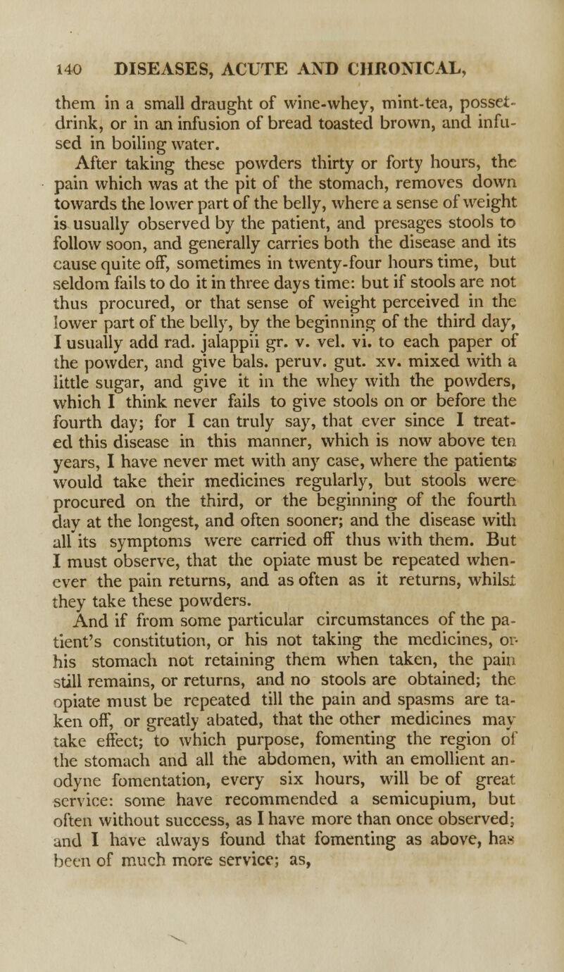 them in a small draught of wine-whey, mint-tea, posset- drink, or in an infusion of bread toasted brown, and infu- sed in boiling water. After taking these powders thirty or forty hours, the pain which was at the pit of the stomach, removes down towards the lower part of the belly, where a sense of weight is usually observed by the patient, and presages stools to follow soon, and generally carries both the disease and its cause quite off, sometimes in twenty-four hours time, but seldom fails to do it in three days time: but if stools are not thus procured, or that sense of weight perceived in the lower part of the belly, by the beginning of the third day, I usually add rad. jalappii gr. v. vel. vi. to each paper of the powder, and give bals. peruv. gut. xv. mixed with a little sugar, and give it in the whey with the powders, which I think never fails to give stools on or before the fourth day; for I can truly say, that ever since I treat- ed this disease in this manner, which is now above ten years, I have never met with any case, where the patients would take their medicines regularly, but stools were procured on the third, or the beginning of the fourth day at the longest, and often sooner; and the disease with all its symptoms were carried off thus with them. But I must observe, that the opiate must be repeated when- ever the pain returns, and as often as it returns, whilst they take these powders. And if from some particular circumstances of the pa- tient's constitution, or his not taking the medicines, or- his stomach not retaining them when taken, the pain still remains, or returns, and no stools are obtained; the opiate must be repeated till the pain and spasms are ta- ken off, or greatly abated, that the other medicines may take effect; to which purpose, fomenting the region of the stomach and all the abdomen, with an emollient an- odyne fomentation, every six hours, will be of great service: some have recommended a semicupium, but often without success, as I have more than once observed; and I have always found that fomenting as above, ha* been of much more service; as,