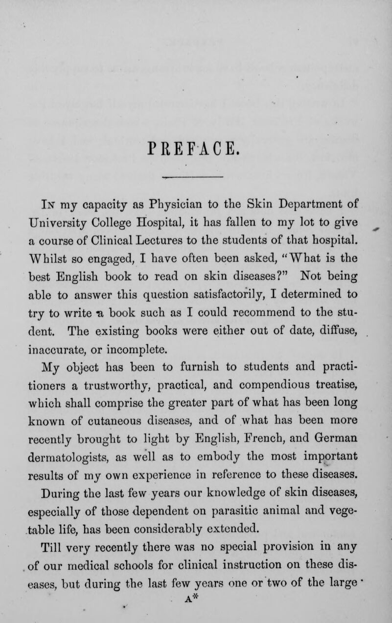 PREFACE. In my capacity as Physician to the Skin Department of University College Hospital, it has fallen to my lot to give a course of Clinical Lectures to the students of that hospital. Whilst so engaged, I have often been asked, What is the best English book to read on skin diseases? Not being able to answer this question satisfactorily, I determined to try to write 'a book such as I could recommend to the stu- dent. The existing books were either out of date, diffuse, inaccurate, or incomplete. My object has been to furnish to students and practi- tioners a trustworthy, practical, and compendious treatise, which shall comprise the greater part of what has been long known of cutaneous diseases, and of what has been more recently brought to light by English, French, and German dermatologists, as well as to embody the most important results of my own experience in reference to these diseases. During the last few years our knowledge of skin diseases, especially of those dependent on parasitic animal and vege- table life, has been considerably extended. Till very recently there was no special provision in any of our medical schools for clinical instruction on these dis- eases, but during the last few years one or two of the large'