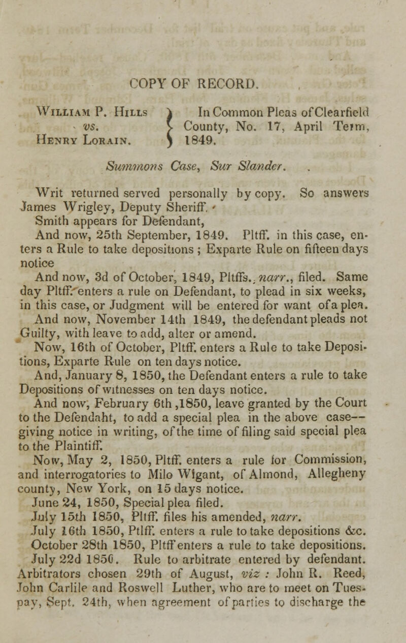 COPY OF RECORD. William P. Hills \ In Common Pleas of Clearfield vs. \ County, No. 17. April Teim. Sin Cor County, 1849. Henry Lorain. Sum?nons Case, Sur Slander. Writ returned served personally by copy. So answers James Wrigley, Deputy Sheriff. ' Smith appears for Defendant, And now, 25th September, 1849. Pltff. in this case, en- ters a Rule to take depositions ; Exparte Rule on fifteen days notice And now, 3d of October, 1849, PltrTs.. narr., filed. Same day PltfF.'enters a rule on Defendant, to plead in six weeks, in this case, or Judgment will be entered for want ofa plea. And now, November 14th 1849, the defendant pleads not Guilty, with leave to add, alter or amend. Now, 16th of October, Pltff. enters a Rule to take Deposi- tions, Exparte Rule on ten days notice. And, January 8, 1850, the Defendant enters a rule to take Depositions of witnesses on ten days notice. And now, February 6th ,1850, leave granted by the Court to the Defendaht, to add a special plea in the above case— giving notice in writing, of the time of filing said special plea to the Plaintiff. Now, May 2, 1850, Pltff. enters a rule for Commission, and interrogatories to Milo W!gant, of Almond, Allegheny county, New York, on 15 days notice. June 24, 1850, Special plea filed. July 15th 1850, Pltff. files his amended, narr. July 16th 1850, Ptlff. enters a rule to take depositions &c. October 28th 1850, Pltff enters a rule to take depositions. July 22d 1850. Rule to arbitrate entered by defendant. Arbitrators chosen 29th of August, viz : John R. Reed, John Carlile and Roswell Luther, who are to meet on Tues- pay, Sept. 24th, when agreement of parties to discharge the