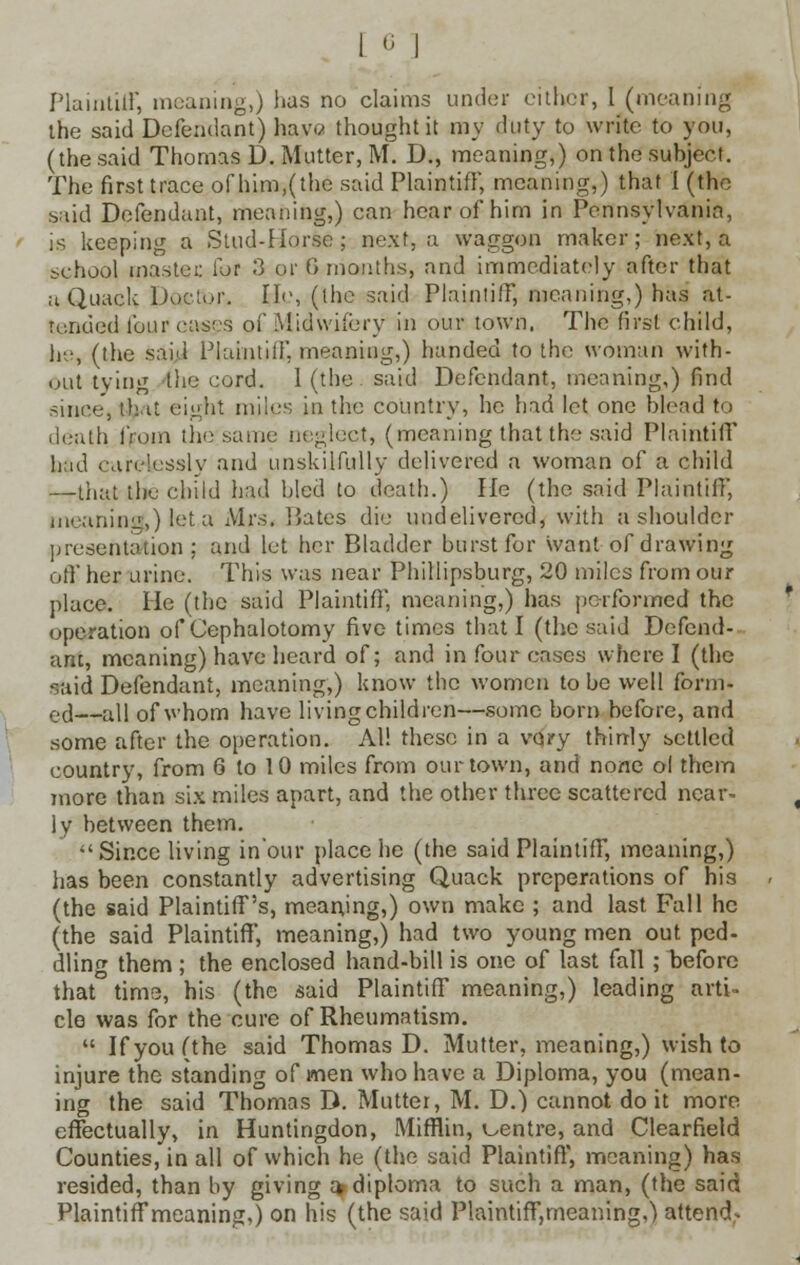 Plaintiff, meaning,) has no claims under cither, I (meaning the said Defendant) have* thought it my duty to write to you, (the said Thomas D. Mutter, M. D., meaning,) on the subject. The first trace of him,(the said Plaintiff, meaning,) that I (the said Defendant, meaning,) can hear of him in Pennsylvania, is keeping a Stud-Horse ; next, a waggon maker; next, a school master, fur 3 or 8 months, and immediately after that a Quack Doctor. He, (the said Plaintiff, meaning,) has at- tended four cases of Midwifery in our town. The first child, he, (the said Plaintiff, meaning,) handed to the woman with- out tying the cord. 1 (the said Defendant, meaning,) find since, that eight miles in the country, he had let one blcad to death fium the same neglect, (meaning that the said Plaintiff hind can.'lusslv and unskilfully delivered a woman of a child -rthat the child had bled to death.) He (the said Plaintiff, meaning,) let.a Mrs. Bates die undelivered, with a shoulder presentation; and let her Bladder burst for want of drawing off her urine. This was near Phillipsburg, 20 miles from our place. He (the said Plaintiff, meaning,) has performed the operation of Cephalotomy five times that I (the said Defend- ant, meaning) have heard of; and in four cases where I (the said Defendant, meaning,) know the women to be well form- eel—all of whom have living children—some born before, and some after the operation. Al! these in a vQ?y thinly bottled country, from 6 to 10 miles from our town, and none ol them more than six miles apart, and the other three scattered near- ly between them. Since living in'our place he (the said Plaintiff, meaning,) has been constantly advertising Quack preperations of his (the said Plaintiff's, meaning,) own make ; and last Fall he (the said Plaintiff, meaning,) had two young men out ped- dling them ; the enclosed hand-bill is one of last fall ; before that time, his (the said Plaintiff meaning,) leading arti- cle was for the cure of Rheumatism.  If you (the said Thomas D. Mutter, meaning,) wish to injure the standing of men who have a Diploma, you (mean- ing the said Thomas D. Mutter, M. D.) cannot do it more effectually, in Huntingdon, Mifflin, centre, and Clearfield Counties, in all of which he (the said Plaintiff, meaning) has resided, than by giving a diploma to such a man, (the said Plaintiffmeaning,) on his (the said Plaintiffmeaning,) attend*