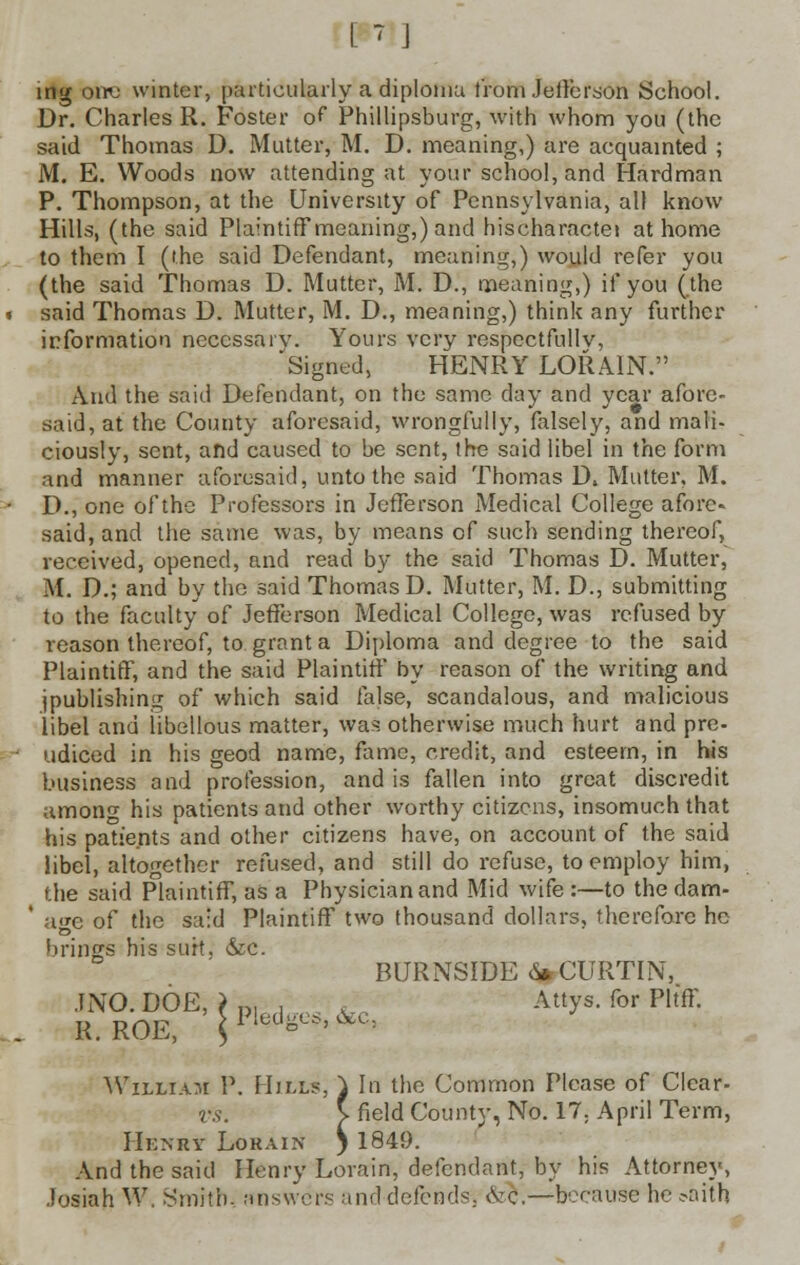 [' J ing one winter, particularly a diploma from Jefferson School. Dr. Charles R. Foster of Phillipsburg, with whom you (the said Thomas D. Mutter, M. D. meaning,) are acquainted ; M. E. Woods now attending at your school, and Hard man P. Thompson, at the University of Pennsylvania, all know Hills, (the said Plaintiff meaning,) and hischaractet at home to them I (the said Defendant, meaning,) would refer you (the said Thomas D. Mutter, M. D., meaning,) if you (the said Thomas D. Mutter, M. D., meaning,) think any further information necessary. Yours very respectfully, Signed, HENRY LORAIN. And the said Defendant, on the same clay and year afore- said, at the County aforesaid, wrongfully, falsely, and mali- ciously, sent, and caused to be sent, the said libel in the form and manner aforesaid, unto the said Thomas D» Mutter, M. D., one of the Professors in Jefferson Medical College afore- said, and the same was, by means of such sending thereof, received, opened, and read by the said Thomas D. Mutter, M. D.; and by the said Thomas D. Mutter, M. D., submitting to the faculty of Jefferson Medical College, was refused by reason thereof, to grant a Diploma and degree to the said Plaintiff, and the said Plaintiff by reason of the writing and (publishing of which said false, scandalous, and malicious libel and libellous matter, was otherwise much hurt and pre- udiced in his geod name, fame, credit, and esteem, in his business and profession, and is fallen into great discredit among his patients and other worthy citizens, insomuch that his patients and other citizens have, on account of the said libel, altogether refused, and still do refuse, to employ him, the said Plaintiff, as a Physician and Mid wife :—to the dam- ' age of the said Plaintiff two thousand dollars, therefore he brings his suit, &c. BURNSIDE<S*CURTIN, JSTO.WE, |p] ■ , &c Attys. for Pltff. R. ROE, $lledo<--^: William P. Hills, } In the Common Please of Clear- vs. V field County, No. 17. April Term, Henry Lokain ) 1849. And the said Henry Lorain, defendant, by his Attorney, Josiah W, .Smith. answers and defends. &c\—because he =>aith