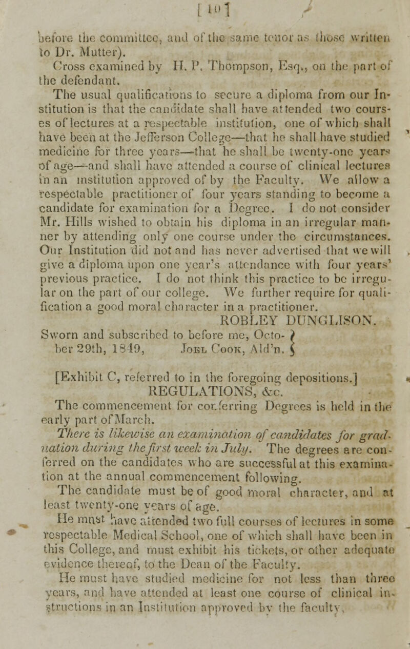 1ll'l before the committee, and of the same tcuoras those written to Dr. Mutter). Cross examined by II. P. Thompson, Esq., on the part of She defendant. The usual qualifications to secure a diploma from our In- stitution is that the candidate shall have attended two cours- es of lectures at a respectable institution, one of which shall have been at the Jefferson College—that he shall have studied medicine for three years—that he shall be twenty-one years of age—and shall have attended a course of clinical lectures in an institution approved of by the Faculty. VVc allow a respectable practitioner of four years standing to become a candidate for examination for a Degree. I do not consider Mr. Hills wished to obtain his diploma in an irregular man- ner by attending only one course under the circumstances. Our Institution did not and has never advertised that we will give a diploma upon one year's attendance with four years' previous practice. I do not think this practice to be irregu- lar on the part of our college. We further require for quali- fication a good moral character in a practitioner. ROBLEY DUNGLISON, Sworn and subscribed to before me, Octo- ) bcr 29th, 1319, Joel Cook, Md'n. ] [Exhibit C, referred to in the foregoing depositions.) REGULATIONS, &c. The commencement for conferring Degrees is held in the early part of March. There is likewise an examination of candidates for grad- uation during the first week in July. The degrees are con- ferred on the candidates who are successful at this examina- tion at the annual commencement following. The candidate must be of good moral character, and at least twenty-one years of age. He mnst have attended two full courses of lectures in some respectable Medical School, one of which shall have been in this College, and must exhibit his tickets, or other adequate evidence thereof, to the Dean of the Faculty. He must have studied medicine for not less than three years, and have attended at least one course of clinical in- actions in an Institution approved by the faculty