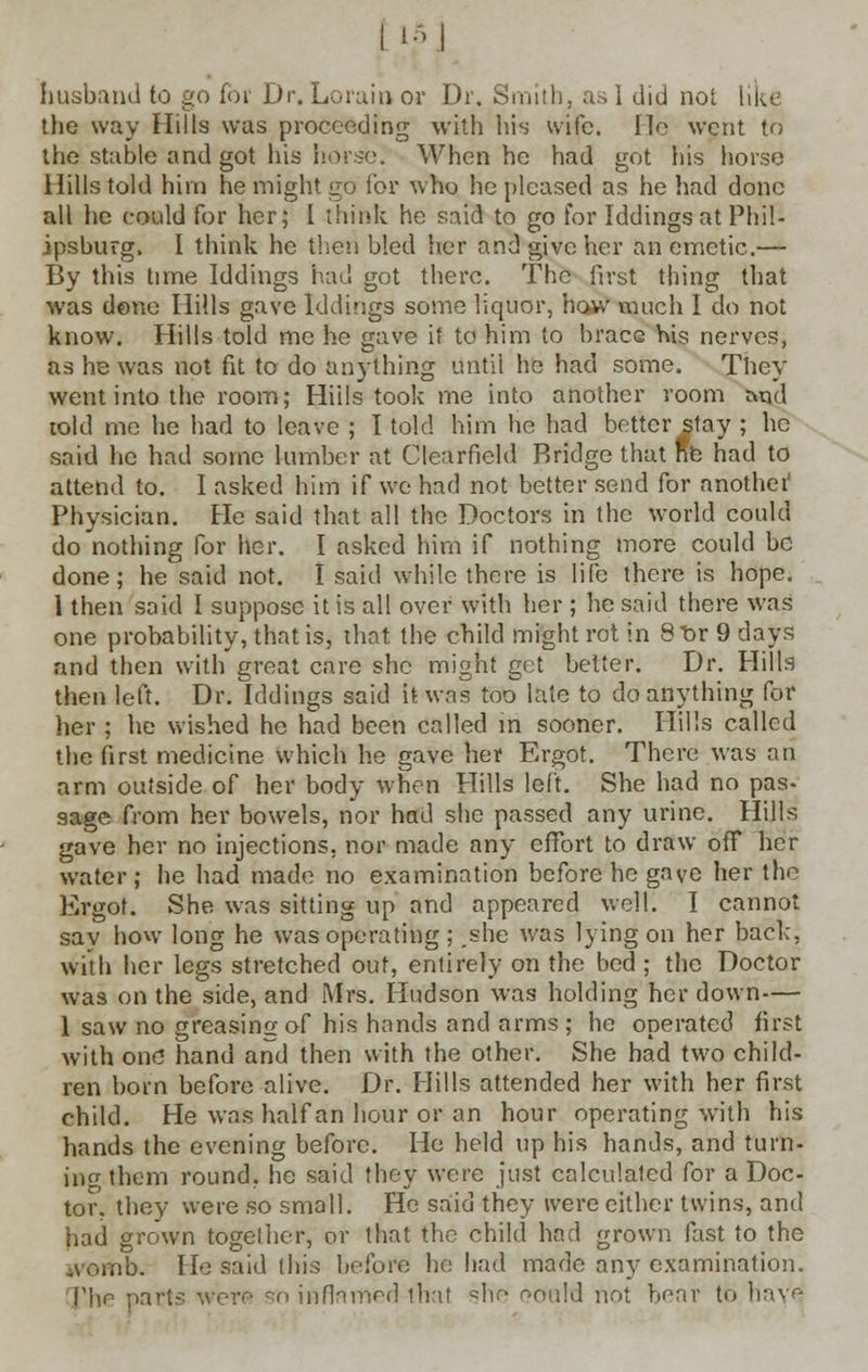 tl5] husband to go for Dr. Lorain or Dr. Smith, as I did not like the way Hills was proceeding with his wife. lie went to the stable and got his hor.se. When he had got his horse Hills told him he might go for who he pleased as he had done all lie could for her: I think he said to go for Iddings at Phil- ipsburg, I think he then bled her and give her an emetic.— By this time Iddings had got there. The first thing that was dene Hills gave Iddings some liquor, ho*v' much I do not know. Hills told me he gave it to him to brace his nerves, as he was not fit to do anything until he had some. They went into the room; Hills took me into another room and told me he had to leave ; I told him he had better stay ; he said he had some lumber at Clearfield Bridge that Re had to attend to. 1 asked him if we had not better send for anothei' Physician. He said that all the Doctors in the world could do nothing for her. I asked him if nothing more could be done; he said not. I said while there is life there is hope. 1 then said I suppose it is all over with her ; he said there was one probability, that is, that the child might rot in 8t>r 9 days and then with great care she might get better. Dr. Hills then left. Dr. Iddings said it was too late to do anything for her ; he wished he had been called iri sooner. Hills called the first medicine which he gave her Ergot. There was an arm outside of her body when Hills left. She had no pas- sage from her bowels, nor had she passed any urine. Hills gave her no injections, nor made any effort to draw off her water; he had made no examination before he gave her the Ergot. She was sitting up and appeared well. I cannot sav how long he was operating ; .she was lying on her back, with her legs stretched out, entirely on the bed ; the Doctor was on the side, and Mrs. Hudson was holding her down— 1 saw no greasing of his hands and arms; he operated first with one hand and then with the other. She had two child- ren born before alive. Dr. Hills attended her with her first child. He was half an hour or an hour operating with his hands the evening before. He held up his hands, and turn- ing them round, he said they were just calculated for a Doc- tor, they were so small. He said they were either twins, and had grown together, or that the child had grown fast to the womb. He said this before he had made any examination. T\\r- part? were so inflamed that she oould not hoar to have