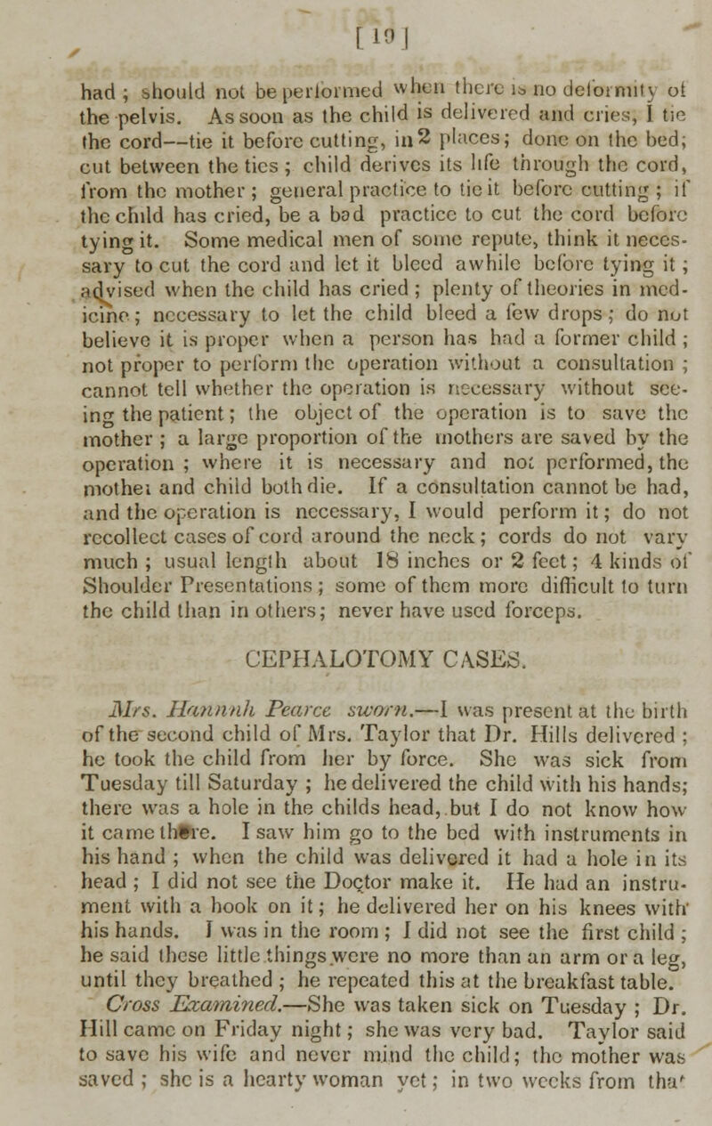 [10] had; should not be performed whim there is no deiormiH ot the pelvis. As soon as the child is delivered and cries, I tie the cord—tie it before cutting, in2 places; done on the bed; cut between the tics ; child derives its life through the cord, from the mother ; general practice to tie it before cutting ; if the child has cried, be a bod practice to cut the cord before tying it. Some medical men of some repute, think it neces- sary to cut the cord and let it bleed awhile before tying it; advised when the child has cried ; plenty of theories in med- icine; necessary to let the child bleed a few drops; do nut believe it is proper when a person has had a former child ; not proper to perform the operation without a consultation ; cannot tell whether the operation is necessary without see- ing the patient; the object of the operation is to save the mother ; a large proportion of the mothers are saved by the operation; where it is necessary and no; performed, the mothei and child both die. If a consultation cannot be had, and the operation is necessary, I would perform it; do not recollect cases of cord around the neck; cords do not vary much ; usual length about 18 inches or 2 feet; 4 kinds of Shoulder Presentations; some of them more difficult to turn the child than in others; never have used forceps. CEPHALOTOMY CASES. Mrs. Hannnh Pearcc swam.—I was present at the birth of the second child of Mrs. Taylor that Dr. Hills delivered ; he took the child from her by force. She was sick from Tuesday till Saturday ; he delivered the child with his hands; there was a hole in the childs head,.but I do not know how- it camelhtre. I saw him go to the bed with instruments in his hand ; when the child was delivered it had a hole in its head ; I did not see the Doctor make it. He had an instru- ment with a hook on it; he delivered her on his knees with his hands. I was in the room ; I did not see the first child ; he said these little things were no more than an arm or a leg, until they breathed ; he repeated this at the breakfast table. Cross Examined.—She was taken sick on Tuesday ; Dr. Hill came on Friday night; she was very bad. Taylor said to save his wife and never mind the child; the mother was saved ; she is a hearty woman yet; in two weeks from tha!