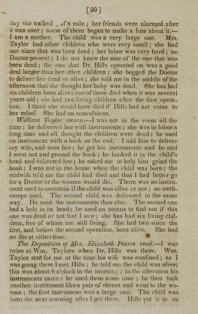 [20] day she walked „ of a mile ; her friends were alarmed after it was over ; some of them began to make a fuss about it.— I am a mother. The child was a very large one. Mrs. Taylor had other children who were very small; she had one since that was born dead ; her labor was very hard ; no Doctor present; 1 do not know the size of the one that was born dead ; the one that Dr. Hills operated on was a good deal larger than her other children ; she begged the Doctor to deliver her dead or alive ; she told me in the middle of the afternoon that she thought her baby was dead. She has had six children born alive; one of them died when it was several years old : sue had two living children after the first opera- tion. I think she would have died if Hills had not come to her relief. She had no convulsions. Willia?n Taylor suvm.—I was not in the room all the time ; he delivered her with instruments; she was in labor a long time and all thought the children were dead ; he used an instrument with a hook on the end. I told him to deliver my wife, and save her; he got his instruments and lie and I went out and ground the hook ; he hooked it in the child's head and delivered her; he asked me to help him grind the hook: I was not in the house when the child was born; the midwife to'.d me the child had died and that I had belter go for a Doctor or the woman would die. There was noinstru> ment used to ascertain if the child was alive or not; no steth- oscope used. The second child was delivered in the same way. lie used the instruments then also. The second one had a hole in its head; he used no means to find out if this one was dead or not that I saw ; she has had six living chib dren, five of whom are still living. She had two since the first, and before the second operation, born alive, She had no fits at either time. The Deposition of Mrs. Elizabeth Pearce read.—I was twice at Wm. Taylors when Dr. Hills was there. Wm. Taylor sent for me at the time his wife was confined ; as I was going there I met Hills ; he told me the child was alive; this was about 8 o'clock in the morning ; in the afternoon his instruments came : he used them some time ; he then took another instrument like a pair of shears and went to the wo- man ; the first instrument was a large one. The child was born the next morning after I pot there. Hills put it in an