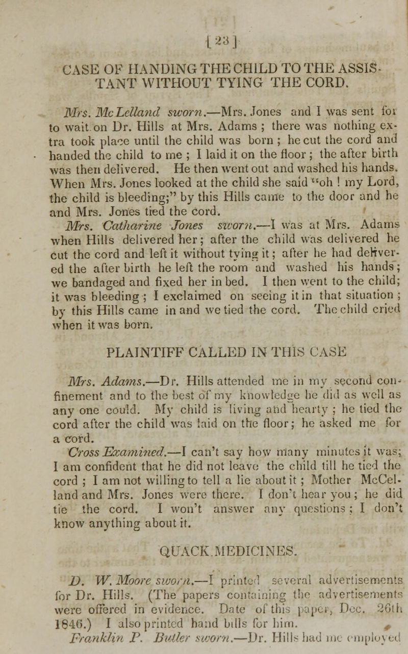 [23 ] CASE OF HANDING THE CHILD TO THE ASSIS- TANT WITHOUT TYING THE CORD. Mrs. McLelland sicorn.—Mrs. Jones and I was sent for to wait, on Dr. Hills at Mrs. Adams ; there was nothing ex- tra took place until the child was born ; he cut the cord and handed the child to me ; I laid it on the floor ; the after birth was then delivered. He then went out and washed his hands. When Mrs. Jones looked at the child she said oh ! my Lord, the child is bleeding; by this Hills came to the door and he and Mrs. Jones tied the Cord. Mrs. Catharine Jones sworn.—I was at Mrs. Adams when Hills delivered her; after the child was delivered he Cut the cord and left it without tying it; after he had deliver- ed the after birth he left the room and washed his hands ; we bandaged and fixed her in bed. I then went to the child; it was bleeding ; I exclaimed on seeing it in that situation ; by this Hills came in and we tied the cord. The child cried when it was born. PLAINTIFF CALLED IN THIS CASE Mrs. Adams.—Dr. Hills attended me in my second con- finement and to the best of my knowledge he did as well as any one could. My child is living and hearty ; he tied the cord after the child was laid on the floor; he asked me for a cord. Cross Examined.—I can't say how many minutes it was; I am confident that he did not leave the child till he tied the cord ; I am not willing to tell a lie about it ; Mother McCel- land and Mrs. Jones were there. I don't hear you; he did tie the cord. I won't answer any questions; I don't know anything about it. QUACK. MEDICINES. D. W. Moore sworn.—I printed several advertisements for Dr. Hills. (The papers containing the advertisements were offered in evidence. Date of this pape*, Doc. 26th 184G.) I also printed hand bills for him. # Franklin P. Butler sworn.—Dr. Hills had me employed