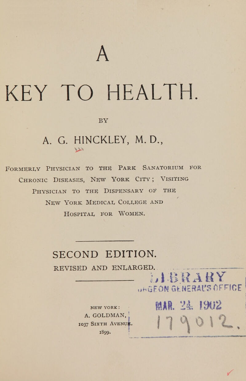 A KEY TO HEALTH. BY A. G. HINCKLEY, M. D., Formerly Physician to the Park Sanatorium for Chronic Diseases, New York City ; Visiting Physician to the Dispensary oe the New York Medical College and Hospital for Women. SECOND EDITION. REVISED AND ENLARGED. ;>l BRABY o-^GFON GKNERAl'? fiFFICF NEW YORK: A. GOLDMAN. I , A »N ^ O 1037 Sixth AvENui. | | ^ \ V \ d»fc