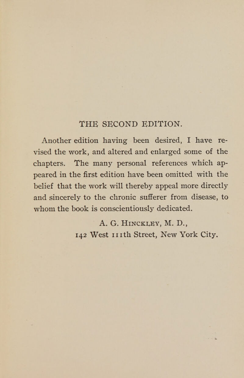 THE SECOND EDITION. Another edition having been desired, I have re- vised the work, and altered and enlarged some of the chapters. The many personal references which ap- peared in the first edition have been omitted with the belief that the work will thereby appeal more directly and sincerely to the chronic sufferer from disease, to whom the book is conscientiously dedicated. A. G. Hinckley, M. D.,