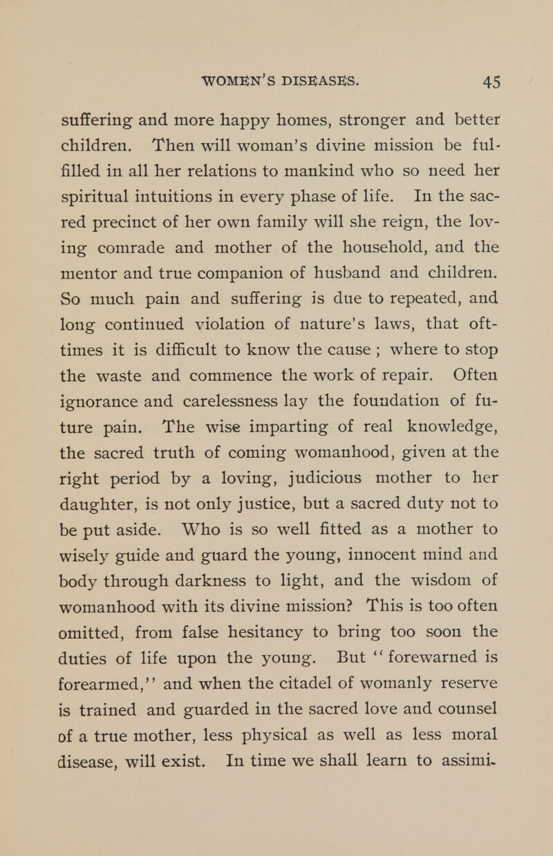 suffering and more happy homes, stronger and better children. Then will woman's divine mission be ful- filled in all her relations to mankind who so need her spiritual intuitions in every phase of life. In the sac- red precinct of her own family will she reign, the lov- ing comrade and mother of the household, and the mentor and true companion of husband and children. So much pain and suffering is due to repeated, and long continued violation of nature's laws, that oft- times it is difficult to know the cause ; where to stop the waste and commence the work of repair. Often ignorance and carelessness lay the foundation of fu- ture pain. The wise imparting of real knowledge, the sacred truth of coming womanhood, given at the right period by a loving, judicious mother to her daughter, is not only justice, but a sacred duty not to be put aside. Who is so well fitted as a mother to wisely guide and guard the young, innocent mind and body through darkness to light, and the wisdom of womanhood with its divine mission? This is too often omitted, from false hesitancy to bring too soon the duties of life upon the young. But forewarned is forearmed, and when the citadel of womanly reserve is trained and guarded in the sacred love and counsel of a true mother, less physical as well as less moral disease, will exist. In time we shall learn to assimi-