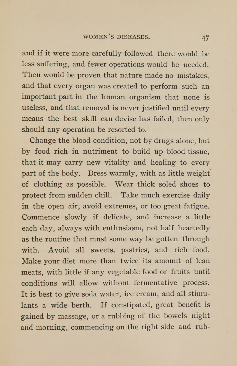 and if it were more carefully followed there would be less suffering, and fewer operations would be needed. Then would be proven that nature made no mistakes, and that every organ was created to perform such an important part in the human organism that none is useless, and that removal is never justified until every means the best skill can devise has failed, then only should any operation be resorted to. Change the blood condition, not by drugs alone, but by food rich in nutriment to build up blood tissue, that it may carry new vitality and healing to every part of the body. Dress warmly, with as little weight of clothing as possible. Wear thick soled shoes to protect from sudden chill. Take much exercise daily in the open air, avoid extremes, or too great fatigue. Commence slowly if delicate, and increase a little each day, always with enthusiasm, not half heartedly as the routine that must some way be gotten through with. Avoid all sweets, pastries, and rich food. Make your diet more than twice its amount of lean meats, with little if any vegetable food or fruits until conditions will allow without fermentative process. It is best to give soda water, ice cream, and all stimu- lants a wide berth. If constipated, great benefit is gained by massage, or a rubbing of the bowels night and morning, commencing on the right side and rub-