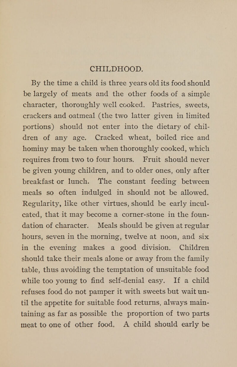 CHILDHOOD. By the time a child is three years old its food should be largely of meats and the other foods of a simple character, thoroughly well cooked. Pastries, sweets, crackers and oatmeal (the two latter given in limited portions) should not enter into the dietary of chil- dren of any age. Cracked wheat, boiled rice and hominy may be taken when thoroughly cooked, which requires from two to four hours. Fruit should never be given young children, and to older ones, only after breakfast or lunch. The constant feeding between meals so often indulged in should not be allowed. Regularity, like other virtues, should be early incul- cated, that it may become a corner-stone in the foun- dation of character. Meals should be given at regular hours, seven in the morning, twelve at noon, and six in the evening makes a good division. Children should take their meals alone or away from the family table, thus avoiding the temptation of unsuitable food while too young to find self-denial easy. If a child refuses food do not pamper it with sweets but wait un- til the appetite for suitable food returns, always main- taining as far as possible the proportion of two parts meat to one of other food, A child should early be