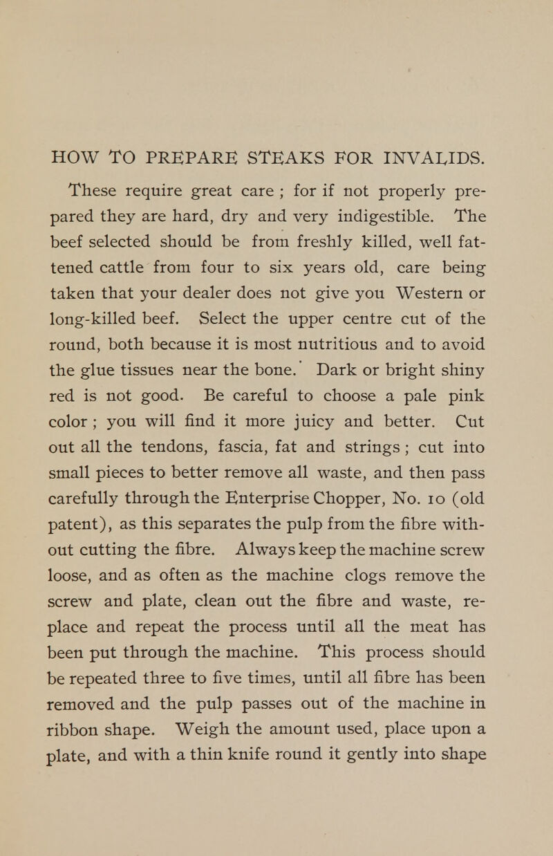 HOW TO PREPARE STEAKS FOR INVALIDS. These require great care ; for if not properly pre- pared they are hard, dry and very indigestible. The beef selected should be from freshly killed, well fat- tened cattle from four to six years old, care being taken that your dealer does not give you Western or long-killed beef. Select the upper centre cut of the round, both because it is most nutritious and to avoid the glue tissues near the bone. Dark or bright shiny red is not good. Be careful to choose a pale pink color ; you will find it more juicy and better. Cut out all the tendons, fascia, fat and strings ; cut into small pieces to better remove all waste, and then pass carefully through the Enterprise Chopper, No. lo (old patent), as this separates the pulp from the fibre with- out cutting the fibre. Always keep the machine screw loose, and as often as the machine clogs remove the screw and plate, clean out the fibre and waste, re- place and repeat the process until all the meat has been put through the machine. This process should be repeated three to five times, until all fibre has been removed and the pulp passes out of the machine in ribbon shape. Weigh the amount used, place upon a plate, and with a thin knife round it gently into shape